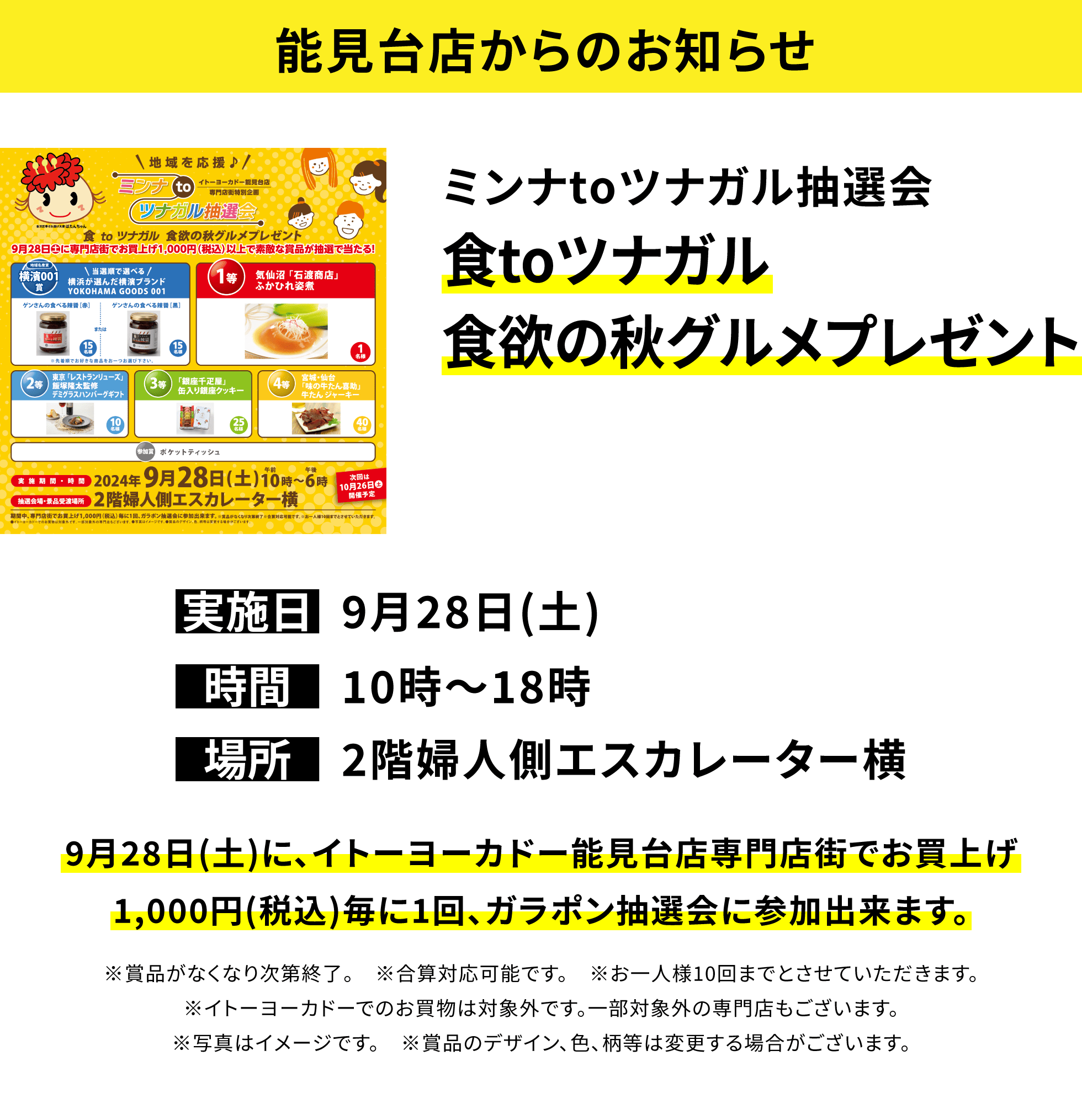 【能見台店からのお知らせ】ミンナtoツナガル抽選会 食toツナガル食欲の秋グルメプレゼント 9月28日(土)に、イトーヨーカドー能見台店専門店街でお買上げ1,000円(税込)毎に1回、ガラポン抽選会に参加出来ます。※賞品がなくなり次第終了。 ※合算対応可能です。 ※お一人様10回までとさせていただきます。※イトーヨーカドーでのお買物は対象外です。一部対象外の専門店もございます。※写真はイメージです。 ※賞品のデザイン、色、柄等は変更する場合がございます。