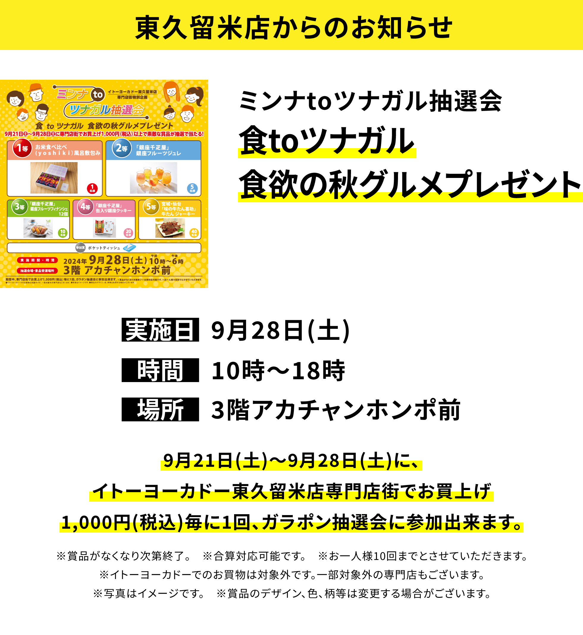 【東久留米店からのお知らせ】ミンナtoツナガル抽選会 食toツナガル食欲の秋グルメプレゼント 9月21日(土)~9月28日(土)に、イトーヨーカドー東久留米店専門店街でお買上げ1,000円(税込)毎に1回、ガラポン抽選会に参加出来ます。※賞品がなくなり次第終了。 ※合算対応可能です。 ※お一人様10回までとさせていただきます。※イトーヨーカドーでのお買物は対象外です。一部対象外の専門店もございます。※写真はイメージです。 ※賞品のデザイン、色、柄等は変更する場合がございます。