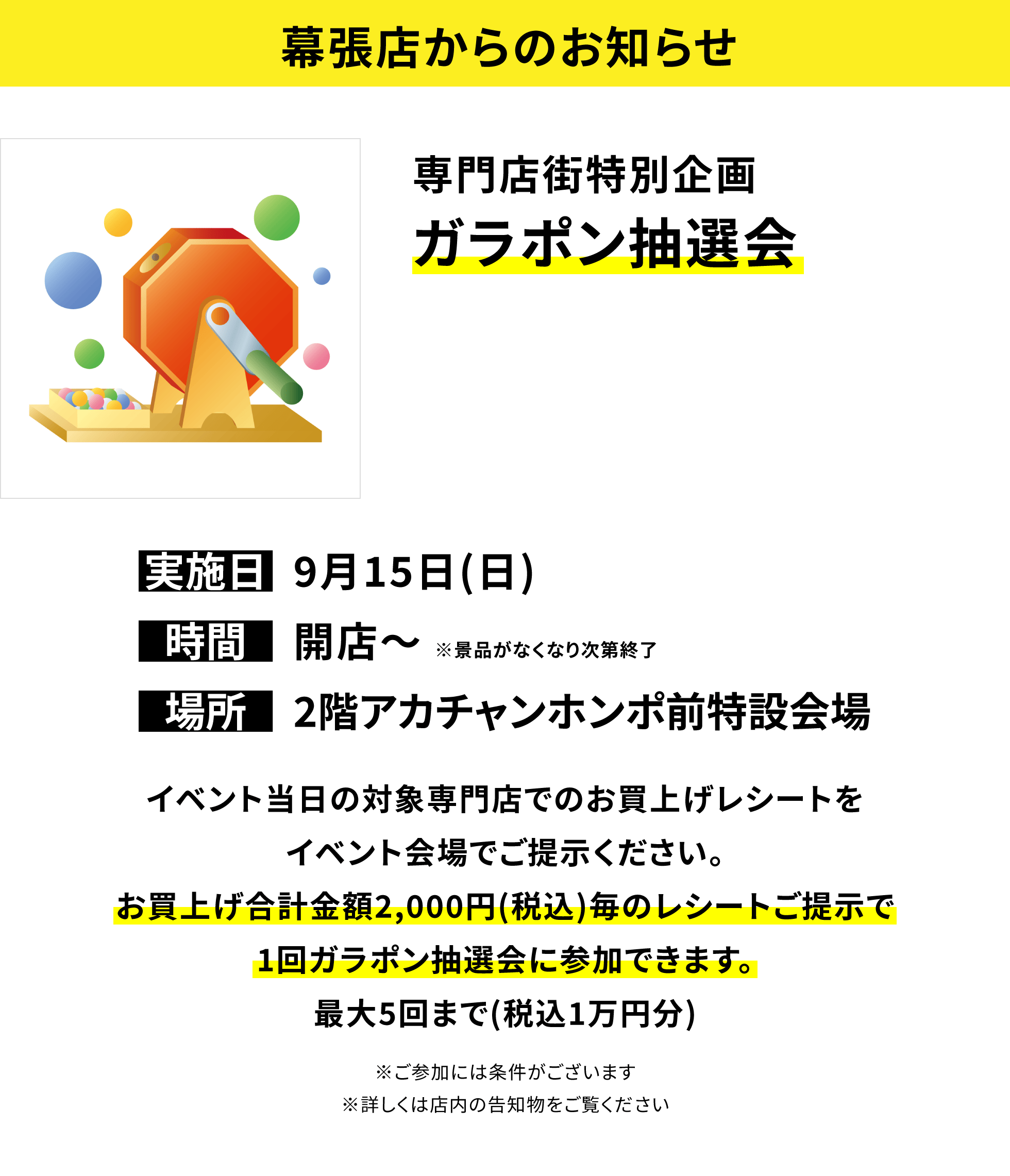 【幕張店からのお知らせ】専門店街特別企画 ガラポン抽選会 イベント当日の対象専門店でのお買上げレシートをイベント会場でご提示ください。お買上げ合計金額2,000円(税込)毎のレシートご提示で1回ガラポン抽選会に参加できます。最大5回まで(税込1万円分)※ご参加には条件がございます※詳しくは店内の告知物をご覧ください