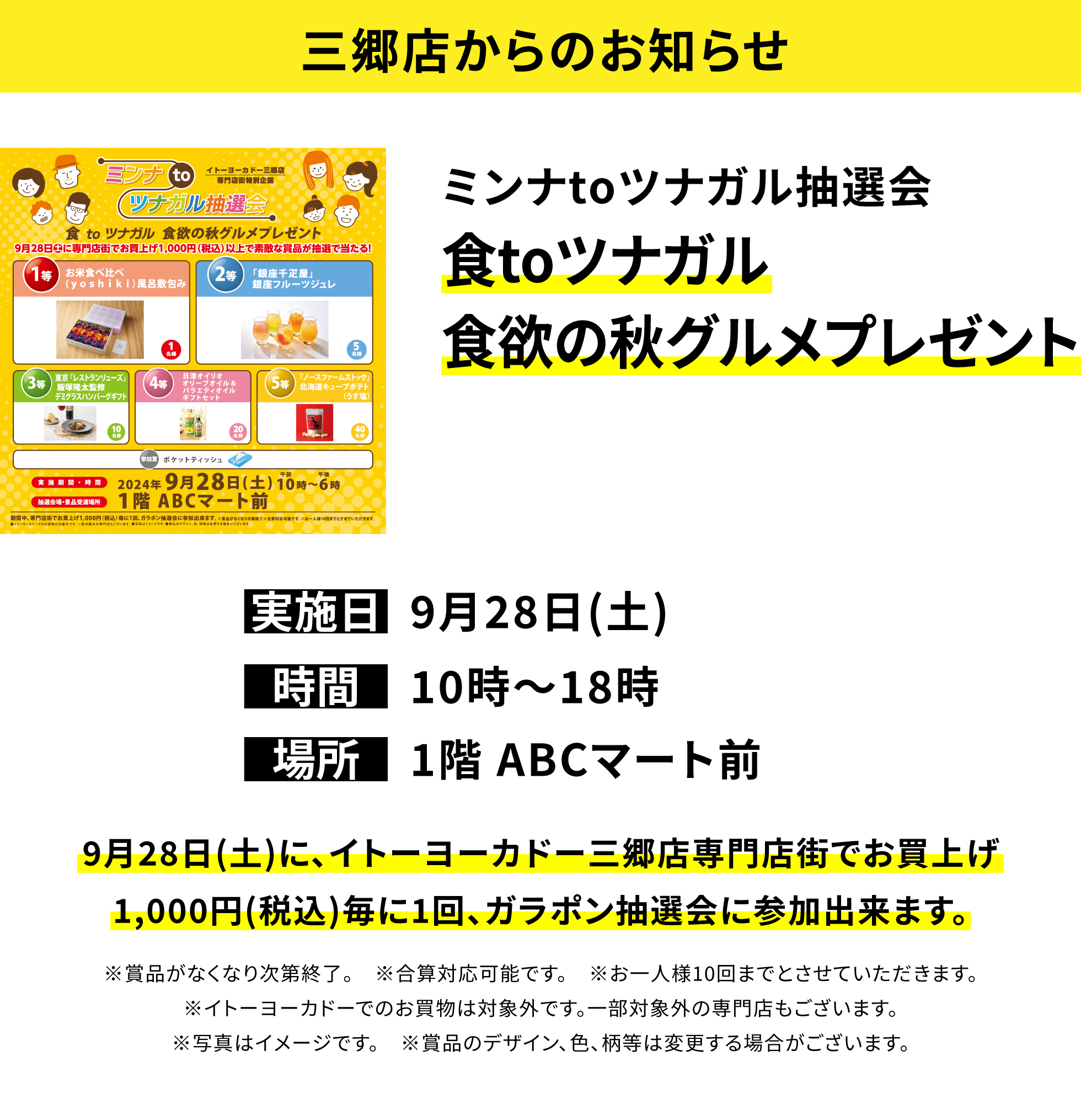 【三郷店からのお知らせ】ミンナtoツナガル抽選会 食toツナガル食欲の秋グルメプレゼント 9月28日(土)に、イトーヨーカドー三郷店専門店街でお買上げ1,000円(税込)毎に1回、ガラポン抽選会に参加出来ます。※賞品がなくなり次第終了。 ※合算対応可能です。 ※お一人様10回までとさせていただきます。※イトーヨーカドーでのお買物は対象外です。一部対象外の専門店もございます。※写真はイメージです。 ※賞品のデザイン、色、柄等は変更する場合がございます。