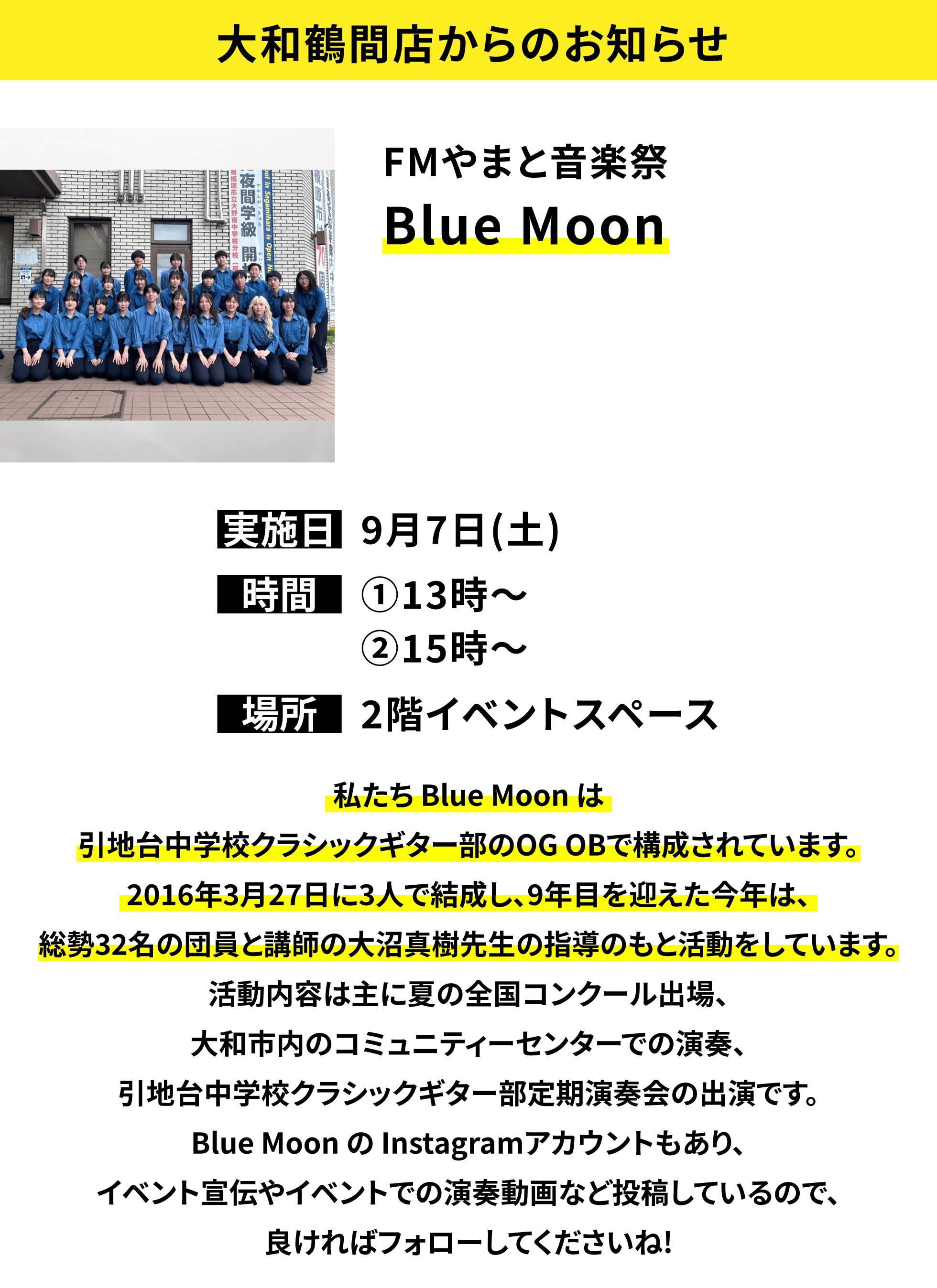 【大和鶴間店からのお知らせ】FMやまと音楽祭 BLUE MOON 私たち Blue Moon は引地台中学校クラシックギター部のOG OBで構成されています。2016年3月27日に3人で結成し、9年目を迎えた今年は、総勢32名の団員と講師の大沼真樹先生の指導のもと活動をしています。活動内容は主に夏の全国コンクール出場、大和市内のコミュニティーセンターでの演奏、引地台中学校クラシックギター部定期演奏会の出演です。Blue Moon の Instagramアカウントもあり、イベント宣伝やイベントでの演奏動画など投稿しているので、良ければフォローしてくださいね!