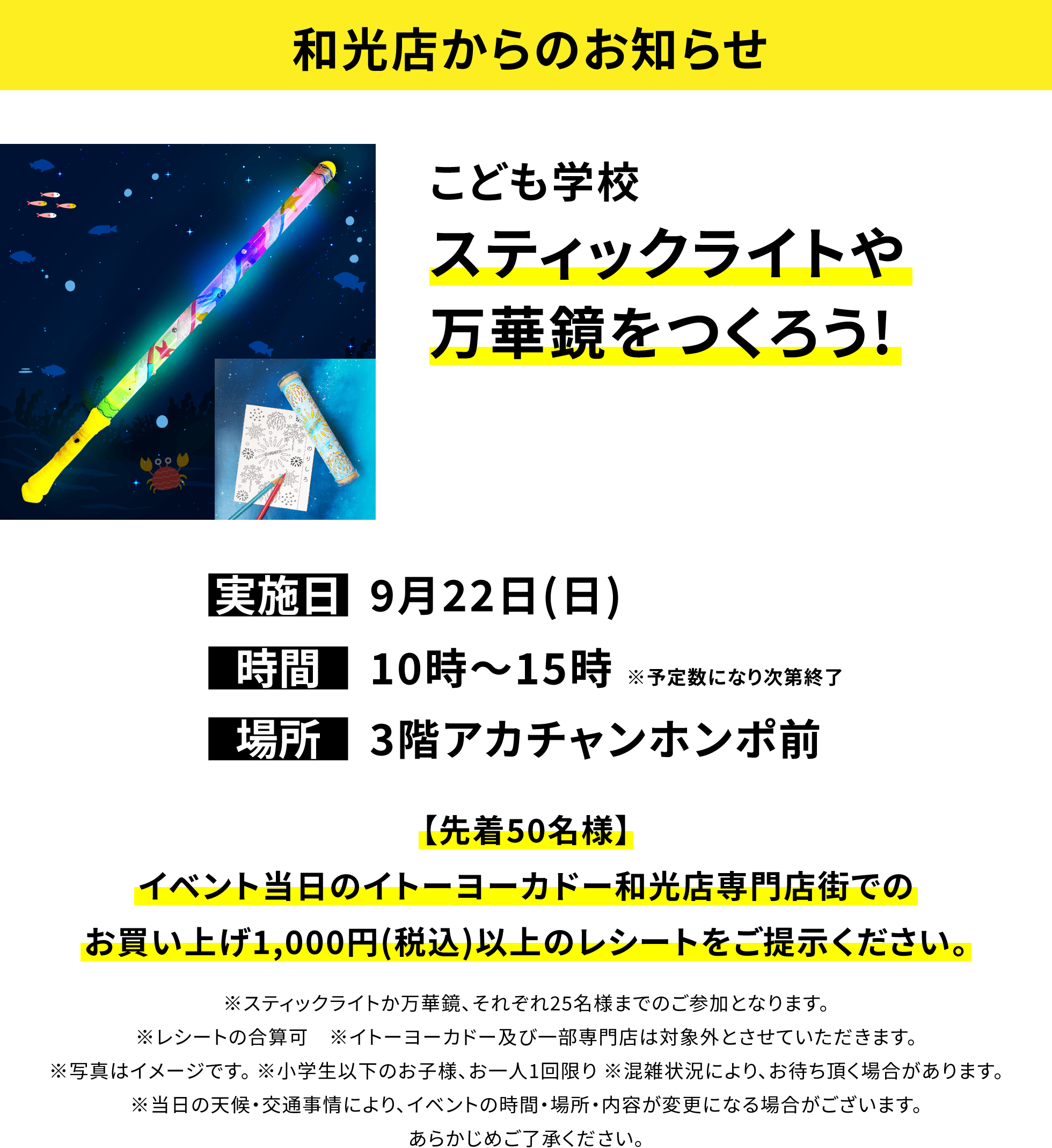 【和光店からのお知らせ】こども学校 スティックライトや万華鏡をつくろう!【先着50名様】イベント当日のイトーヨーカドー和光店専門店街でのお買い上げ1,000円(税込)以上のレシートをご提示ください。※スティックライトか万華鏡、それぞれ25名様までのご参加となります。※レシートの合算可 ※イトーヨーカドー及び一部専門店は対象外とさせていただきます。※写真はイメージです。 ※小学生以下のお子様、お一人1回限り ※混雑状況により、お待ち頂く場合があります。※当日の天候・交通事情により、イベントの時間・場所・内容が変更になる場合がございます。あらかじめご了承ください。