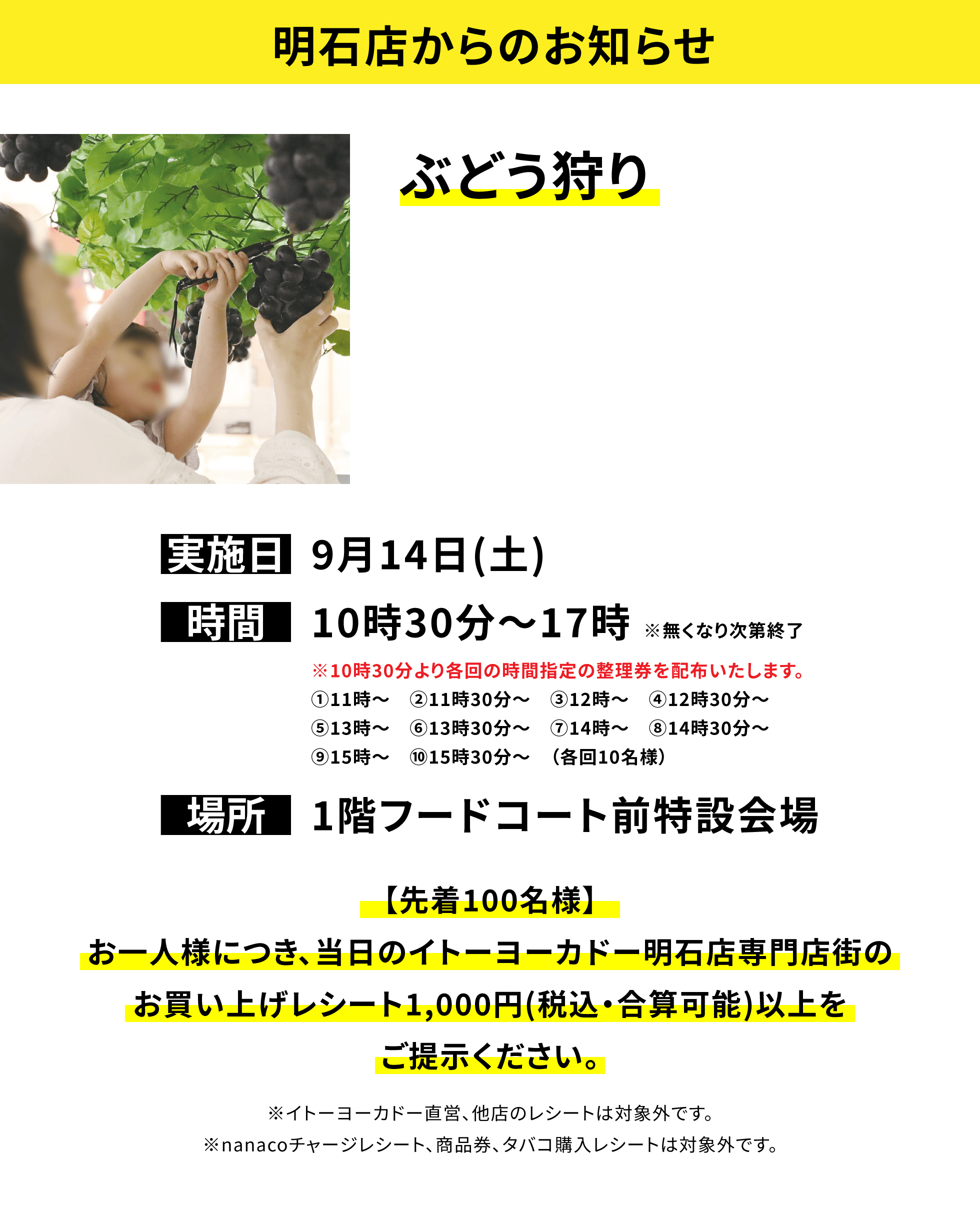 【明石店からのお知らせ】 ぶどう狩り【先着100名様】 お一人様につき、当日のイトーヨーカドー明石店専門店街の お買い上げレシート1,000円(税込・合算可能)以上を ご提示ください。※イトーヨーカドー直営、他店のレシートは対象外です。 ※nanacoチャージレシート、商品券、タバコ購入レシートは対象外です。