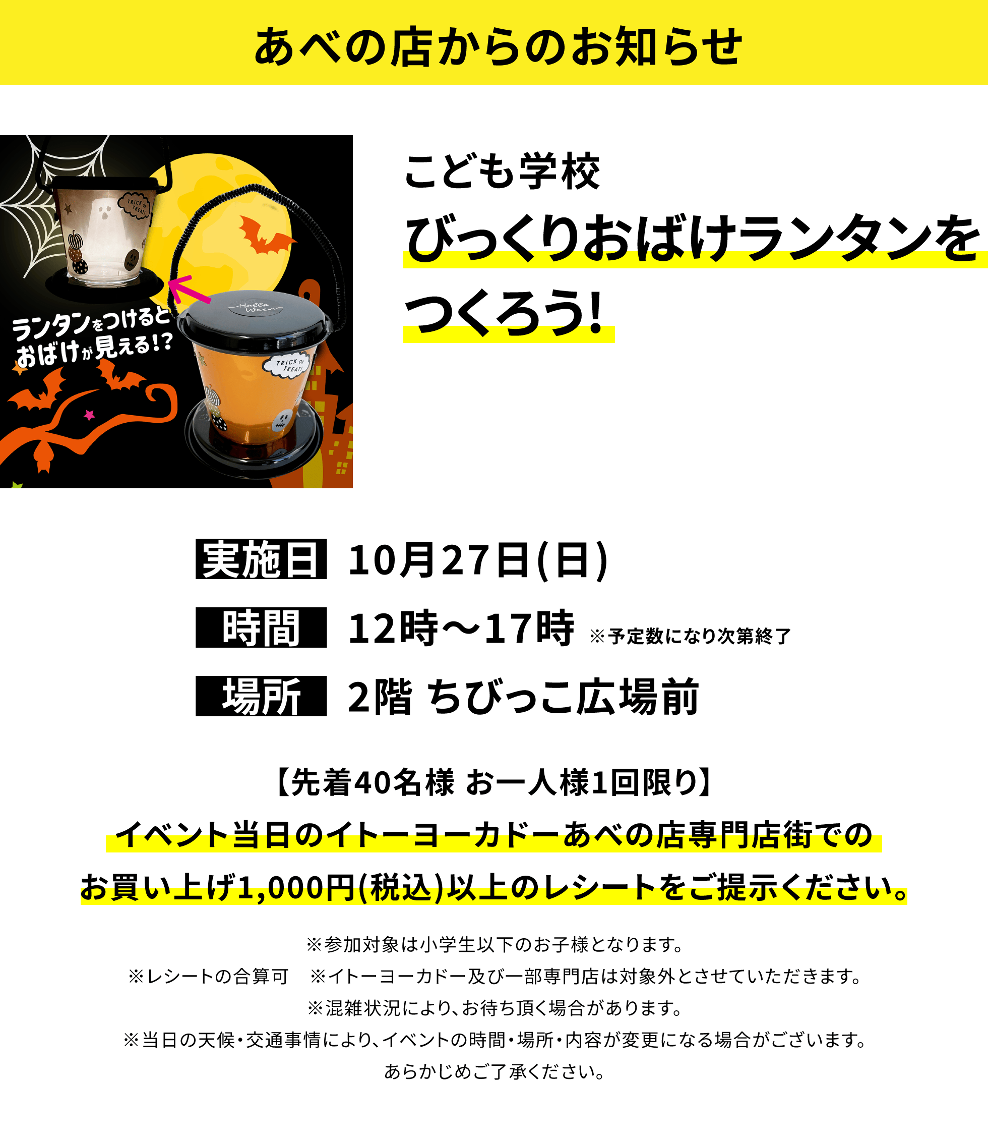 【あべの店からのお知らせ】こども学校 びっくりおばけランタンをつくろう!【先着40名様 お一人様1回限り】イベント当日のイトーヨーカドーあべの店専門店街でのお買い上げ1,000円(税込)以上のレシートをご提示ください。※参加対象は小学生以下のお子様となります。※レシートの合算可 ※イトーヨーカドー及び一部専門店は対象外とさせていただきます。※混雑状況により、お待ち頂く場合があります。※当日の天候・交通事情により、イベントの時間・場所・内容が変更になる場合がございます。あらかじめご了承ください。