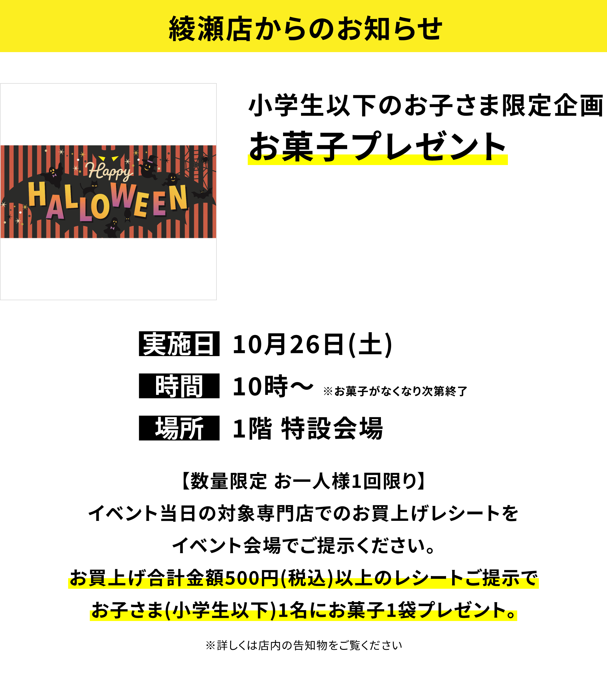 【綾瀬店からのお知らせ】小学生以下のお子さま限定企画 お菓子プレゼント【数量限定 お一人様1回限り】イベント当日の対象専門店でのお買上げレシートをイベント会場でご提示ください。お買上げ合計金額500円(税込)以上のレシートご提示でお子さま(小学生以下)1名にお菓子1袋プレゼント。※詳しくは店内の告知物をご覧ください