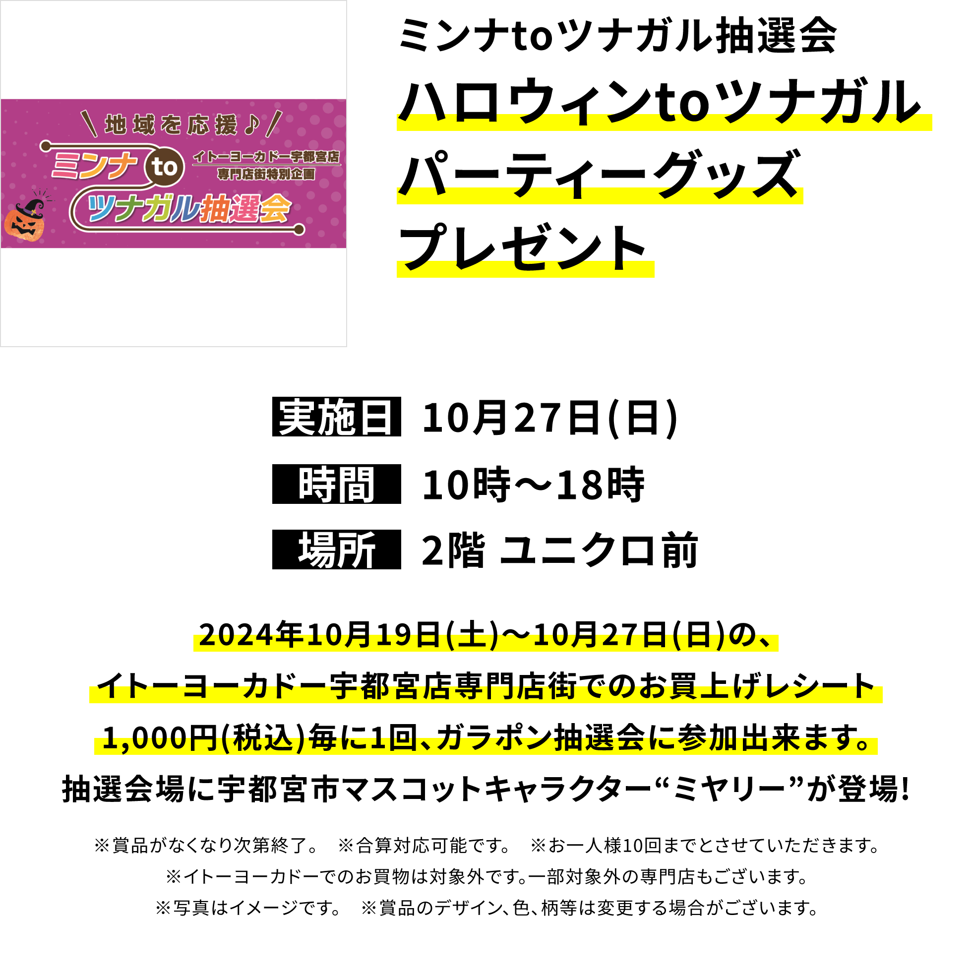 ミンナtoツナガル抽選会 ハロウィンtoツナガルパーティーグッズプレゼント2024年10月19日(土)~10月27日(日)の、イトーヨーカドー宇都宮店専門店街でのお買上げレシート1,000円(税込)毎に1回、ガラポン抽選会に参加出来ます。抽選会場に宇都宮市マスコットキャラクター“ミヤリー”が登場!※賞品がなくなり次第終了。 ※合算対応可能です。 ※お一人様10回までとさせていただきます。※イトーヨーカドーでのお買物は対象外です。一部対象外の専門店もございます。※写真はイメージです。 ※賞品のデザイン、色、柄等は変更する場合がございます。