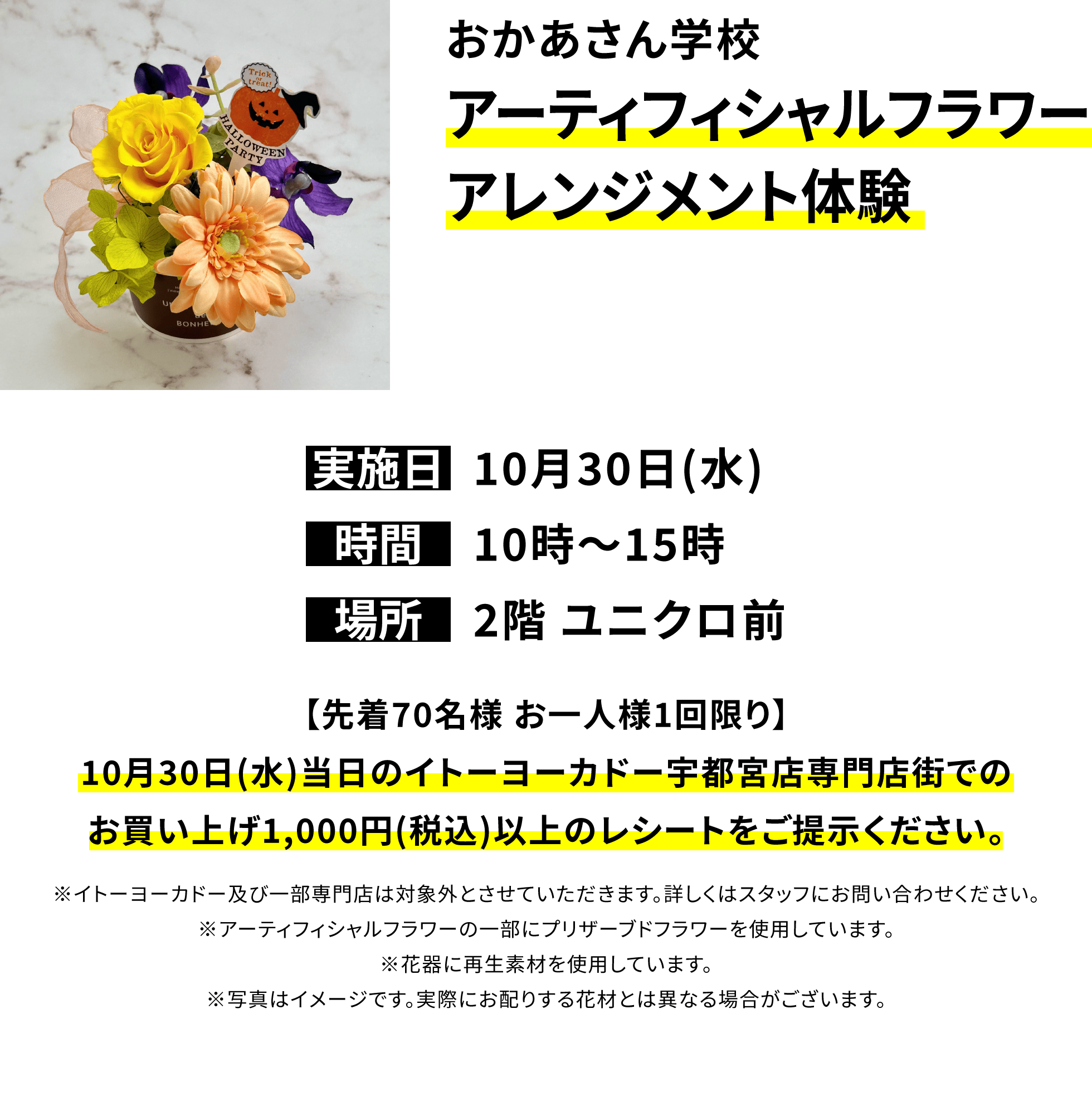 おかあさん学校 アーティフィシャルフラワーアレンジメント体験【先着70名様 お一人様1回限り】10月30日(水)当日のイトーヨーカドー宇都宮店専門店街でのお買い上げ1,000円(税込)以上のレシートをご提示ください。※イトーヨーカドー及び一部専門店は対象外とさせていただきます。詳しくはスタッフにお問い合わせください。※アーティフィシャルフラワーの一部にプリザーブドフラワーを使用しています。※花器に再生素材を使用しています。※写真はイメージです。実際にお配りする花材とは異なる場合がございます。