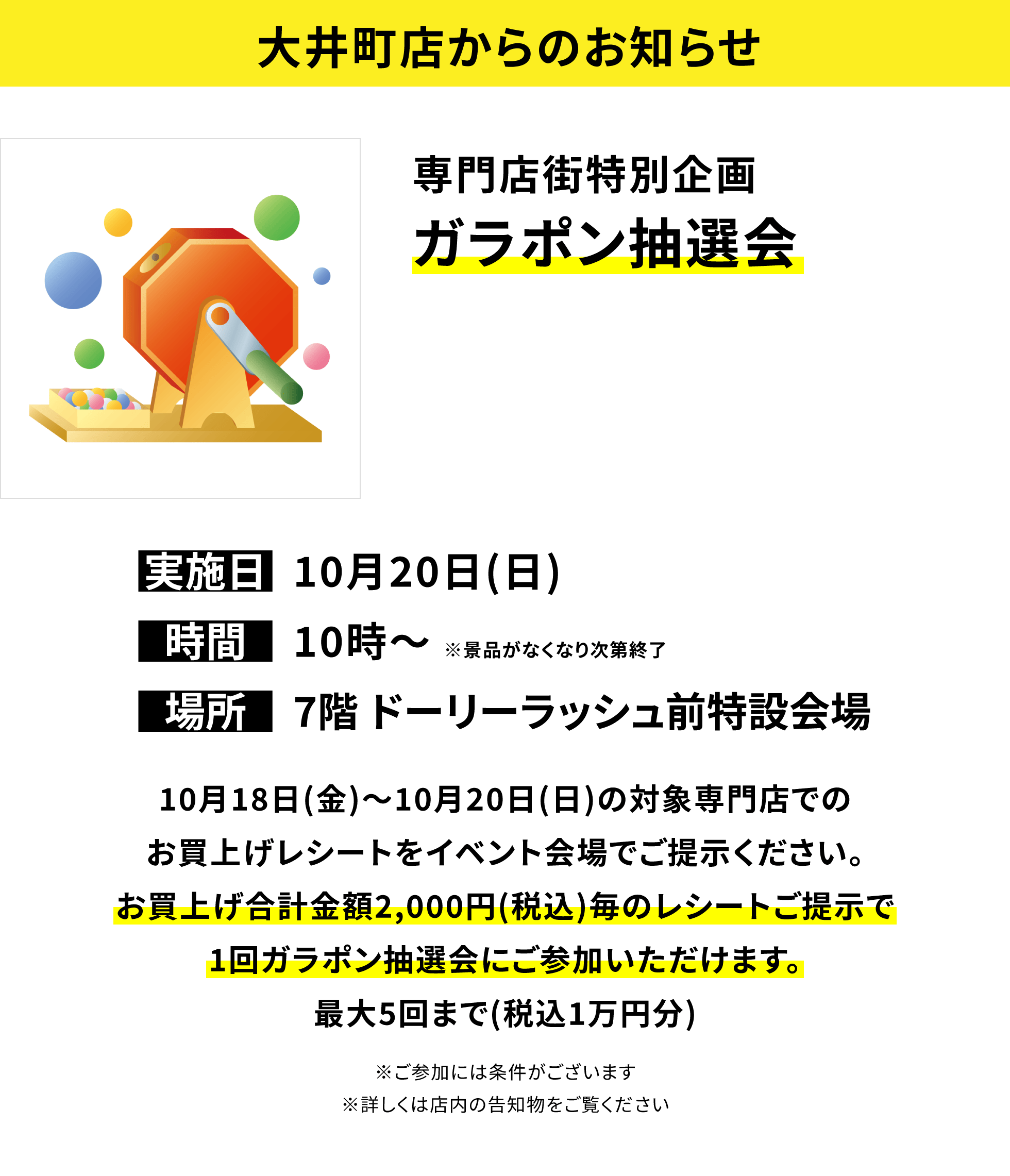 【大井町店からのお知らせ】専門店街特別企画 ガラポン抽選会 10月18日(金)~10月20日(日)の対象専門店でのお買上げレシートをイベント会場でご提示ください。お買上げ合計金額2,000円(税込)毎のレシートご提示で1回ガラポン抽選会にご参加いただけます。最大5回まで(税込1万円分)※ご参加には条件がございます※詳しくは店内の告知物をご覧ください