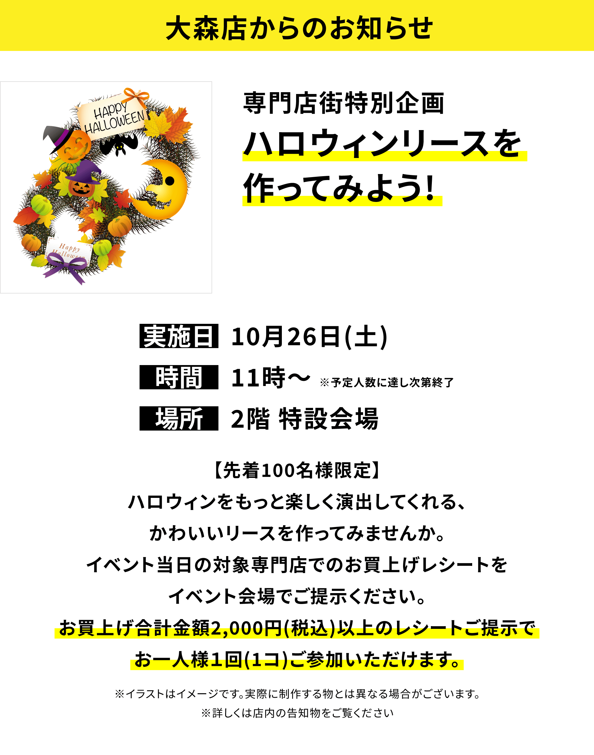 【大森店からのお知らせ】専門店街特別企画 ハロウィンリースを作ってみよう!【先着100名様限定】ハロウィンをもっと楽しく演出してくれる、かわいいリースを作ってみませんか。イベント当日の対象専門店でのお買上げレシートをイベント会場でご提示ください。お買上げ合計金額2,000円(税込)以上のレシートご提示でお一人様1回(1コ)ご参加いただけます。※イラストはイメージです。実際に制作する物とは異なる場合がございます。※詳しくは店内の告知物をご覧ください