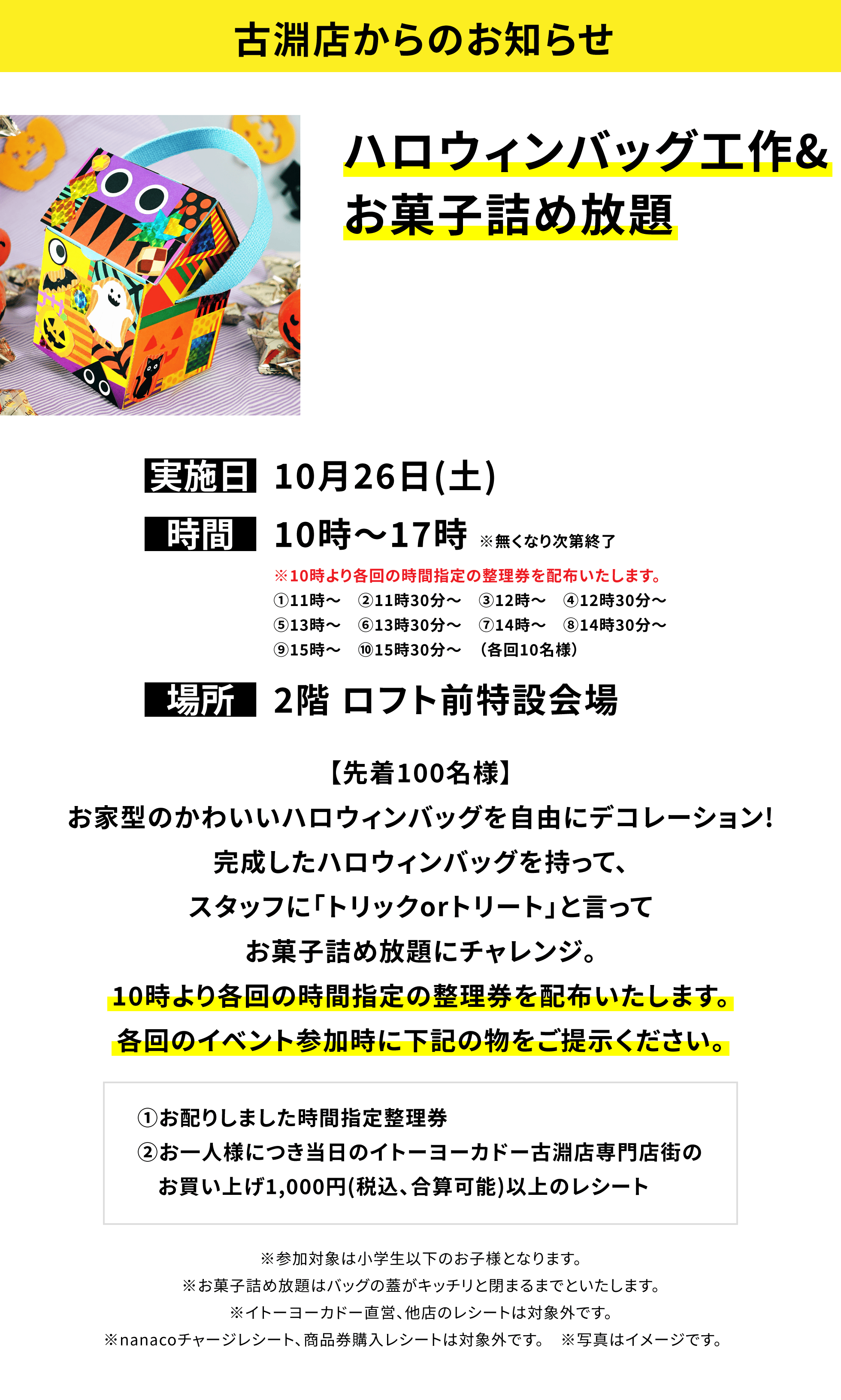 【古淵店からのお知らせ】ハロウィンバッグ工作&お菓子詰め放題【先着100名様】お家型のかわいいハロウィンバッグを自由にデコレーション!完成したハロウィンバッグを持って、スタッフに「トリックorトリート」と言ってお菓子詰め放題にチャレンジ。10時より各回の時間指定の整理券を配布いたします。各回のイベント参加時に下記の物をご提示ください。①お配りしました時間指定整理券②お一人様につき当日のイトーヨーカドー古淵店専門店街のお買い上げ1,000円(税込、合算可能)以上のレシート※参加対象は小学生以下のお子様となります。※お菓子詰め放題はバッグの蓋がキッチリと閉まるまでといたします。※イトーヨーカドー直営、他店のレシートは対象外です。※nanacoチャージレシート、商品券購入レシートは対象外です。 ※写真はイメージです。