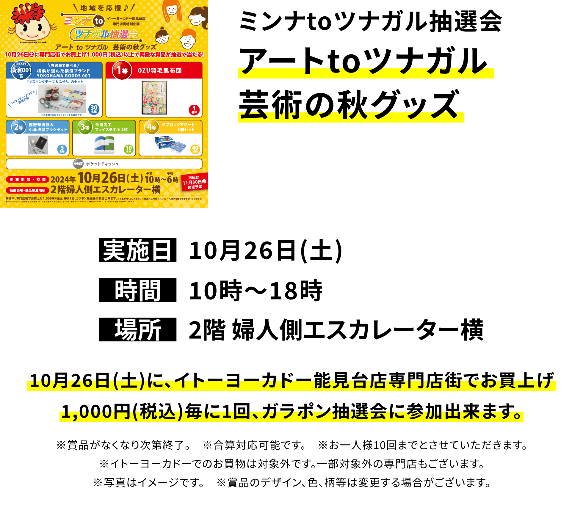 ミンナtoツナガル抽選会 アートtoツナガル芸術の秋グッズ 10月26日(土)に、イトーヨーカドー能見台店専門店街でお買上げ1,000円(税込)毎に1回、ガラポン抽選会に参加出来ます。※賞品がなくなり次第終了。 ※合算対応可能です。 ※お一人様10回までとさせていただきます。※イトーヨーカドーでのお買物は対象外です。一部対象外の専門店もございます。※写真はイメージです。 ※賞品のデザイン、色、柄等は変更する場合がございます。