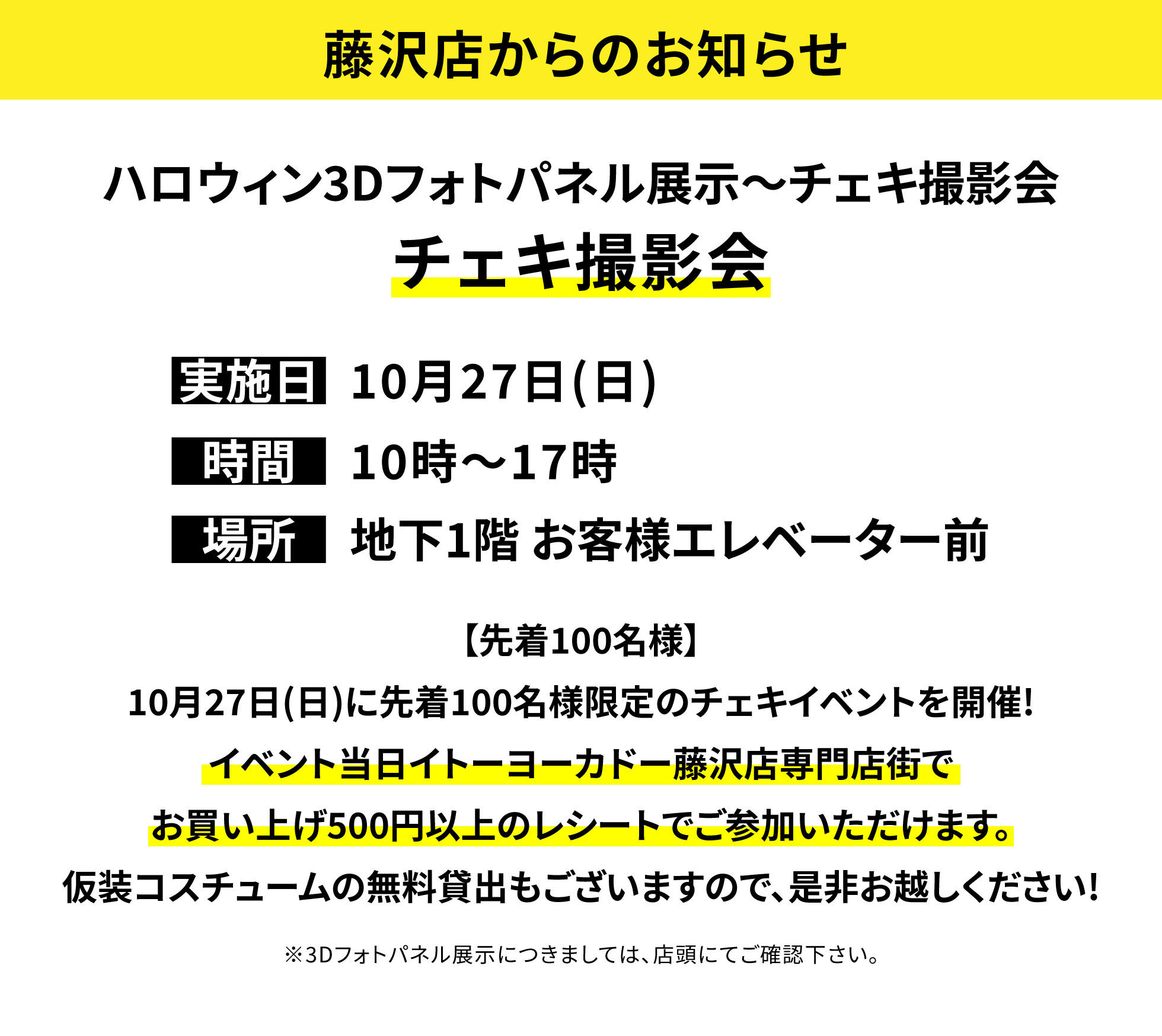 【藤沢店からのお知らせ】ハロウィン3Dフォトパネル展示~チェキ撮影会 チェキ撮影会【先着100名様】10月27日(日)に先着100名様限定のチェキイベントを開催!イベント当日イトーヨーカドー藤沢店専門店街でお買い上げ500円以上のレシートでご参加いただけます。仮装コスチュームの無料貸出もございますので、是非お越しください!※3Dフォトパネル展示につきましては、店頭にてご確認下さい。