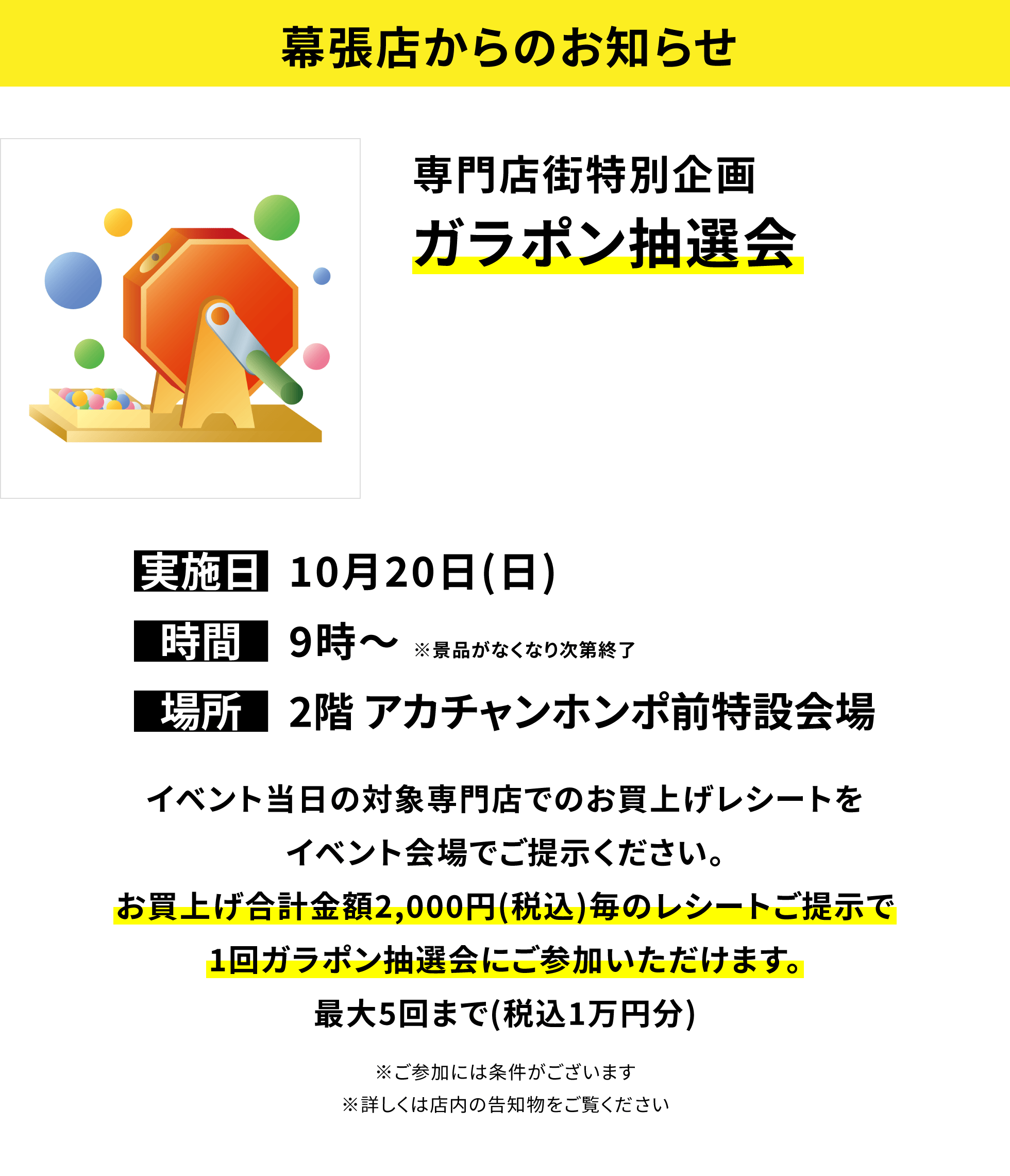 【幕張店からのお知らせ】専門店街特別企画 ガラポン抽選会イベント当日の対象専門店でのお買上げレシートをイベント会場でご提示ください。お買上げ合計金額2,000円(税込)毎のレシートご提示で1回ガラポン抽選会にご参加いただけます。最大5回まで(税込1万円分)※ご参加には条件がございます※詳しくは店内の告知物をご覧ください