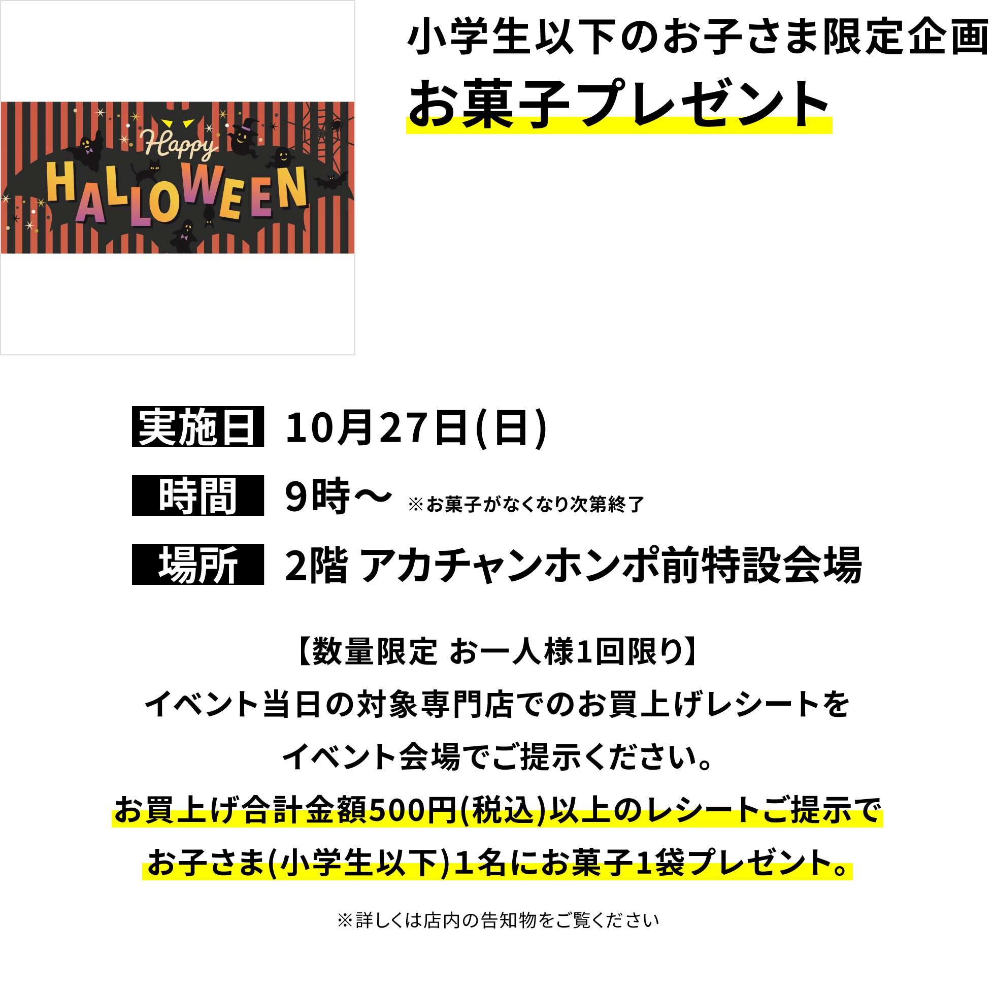 小学生以下のお子さま限定企画 お菓子プレゼント【数量限定 お一人様1回限り】イベント当日の対象専門店でのお買上げレシートをイベント会場でご提示ください。お買上げ合計金額500円(税込)以上のレシートご提示でお子さま(小学生以下)1名にお菓子1袋プレゼント。※詳しくは店内の告知物をご覧ください