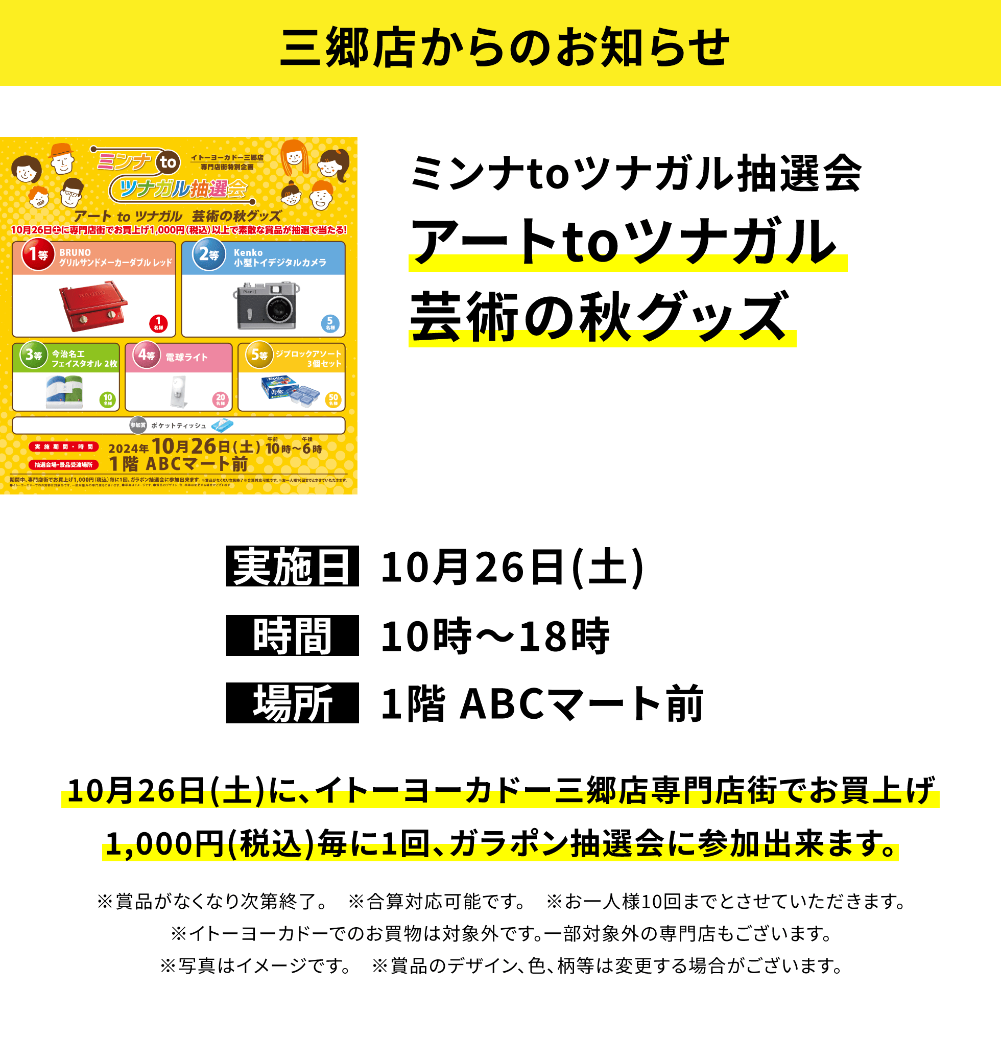 【三郷店からのお知らせ】ミンナtoツナガル抽選会 アートtoツナガル芸術の秋グッズ 10月26日(土)に、イトーヨーカドー三郷店専門店街でお買上げ1,000円(税込)毎に1回、ガラポン抽選会に参加出来ます。※賞品がなくなり次第終了。 ※合算対応可能です。 ※お一人様10回までとさせていただきます。※イトーヨーカドーでのお買物は対象外です。一部対象外の専門店もございます。※写真はイメージです。 ※賞品のデザイン、色、柄等は変更する場合がございます。