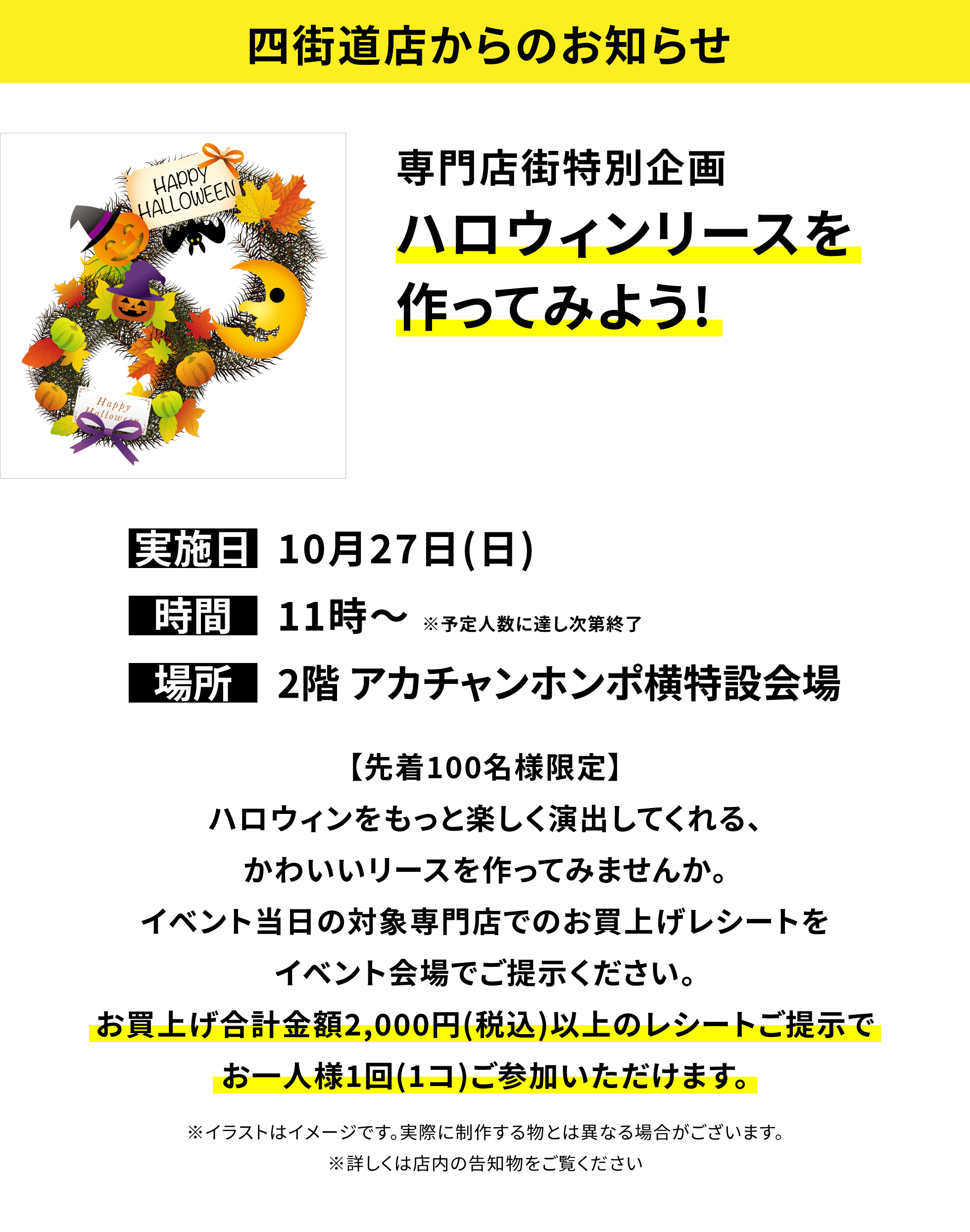 【四街道店からのお知らせ】専門店街特別企画 ハロウィンリースを作ってみよう!【先着100名様限定】ハロウィンをもっと楽しく演出してくれる、かわいいリースを作ってみませんか。イベント当日の対象専門店でのお買上げレシートをイベント会場でご提示ください。お買上げ合計金額2,000円(税込)以上のレシートご提示でお一人様1回(1コ)ご参加いただけます。※イラストはイメージです。実際に制作する物とは異なる場合がございます。※詳しくは店内の告知物をご覧ください