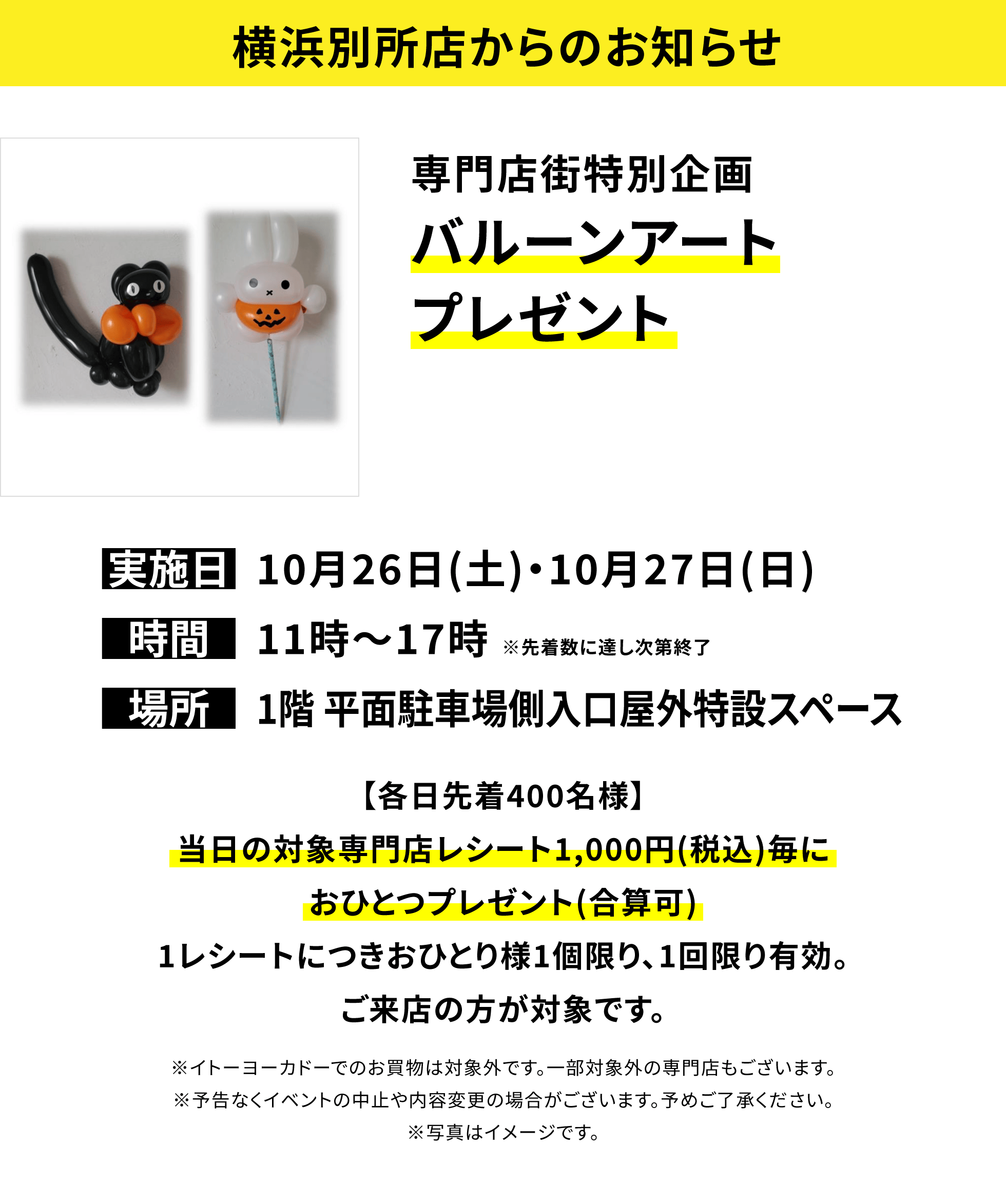 【横浜別所店からのお知らせ】専門店街特別企画 バルーンアートプレゼント【各日先着400名様】当日の対象専門店レシート1,000円(税込)毎におひとつプレゼント(合算可)1レシートにつきおひとり様1個限り、1回限り有効。ご来店の方が対象です。※イトーヨーカドーでのお買物は対象外です。一部対象外の専門店もございます。※予告なくイベントの中止や内容変更の場合がございます。予めご了承ください。※写真はイメージです。