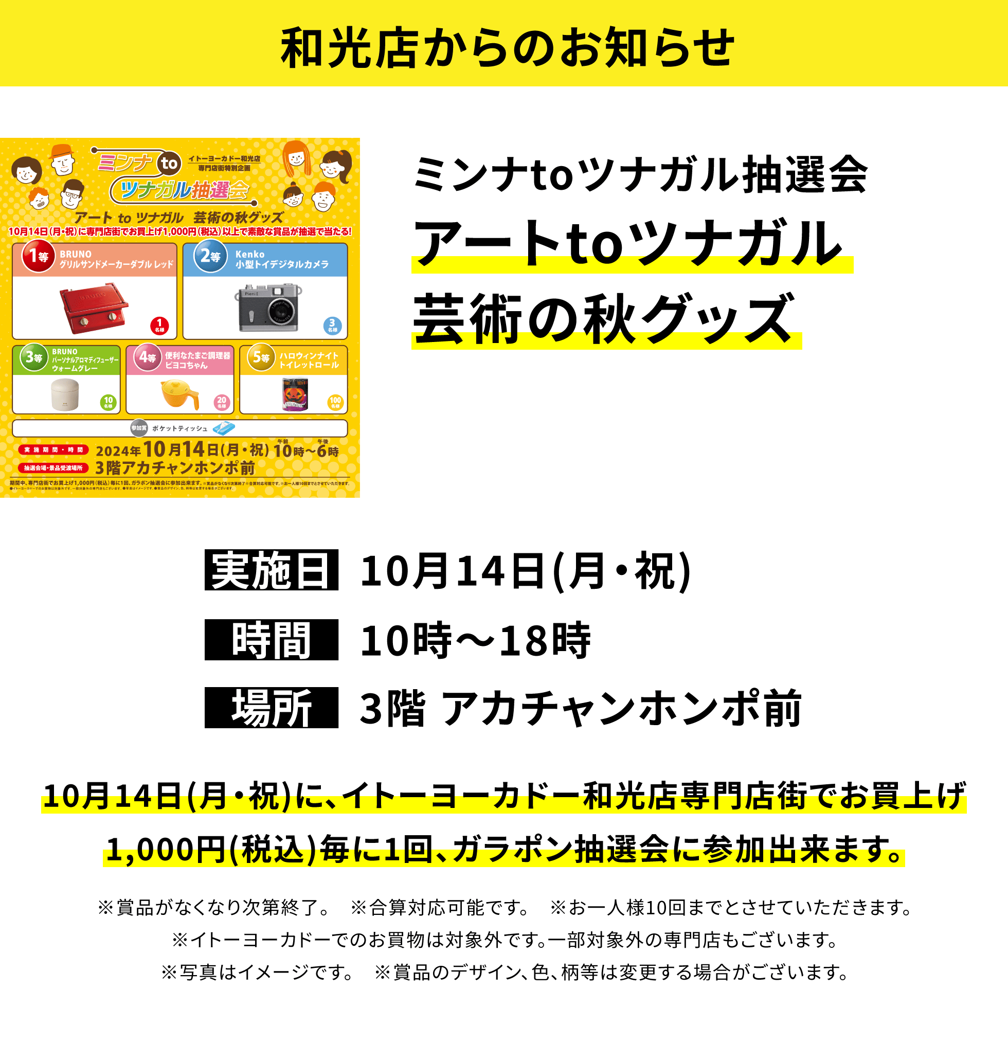 【和光店からのお知らせ】ミンナtoツナガル抽選会 アートtoツナガル芸術の秋グッズ 10月14日(月・祝)に、イトーヨーカドー和光店専門店街でお買上げ1,000円(税込)毎に1回、ガラポン抽選会に参加出来ます。※賞品がなくなり次第終了。 ※合算対応可能です。 ※お一人様10回までとさせていただきます。※イトーヨーカドーでのお買物は対象外です。一部対象外の専門店もございます。※写真はイメージです。 ※賞品のデザイン、色、柄等は変更する場合がございます。