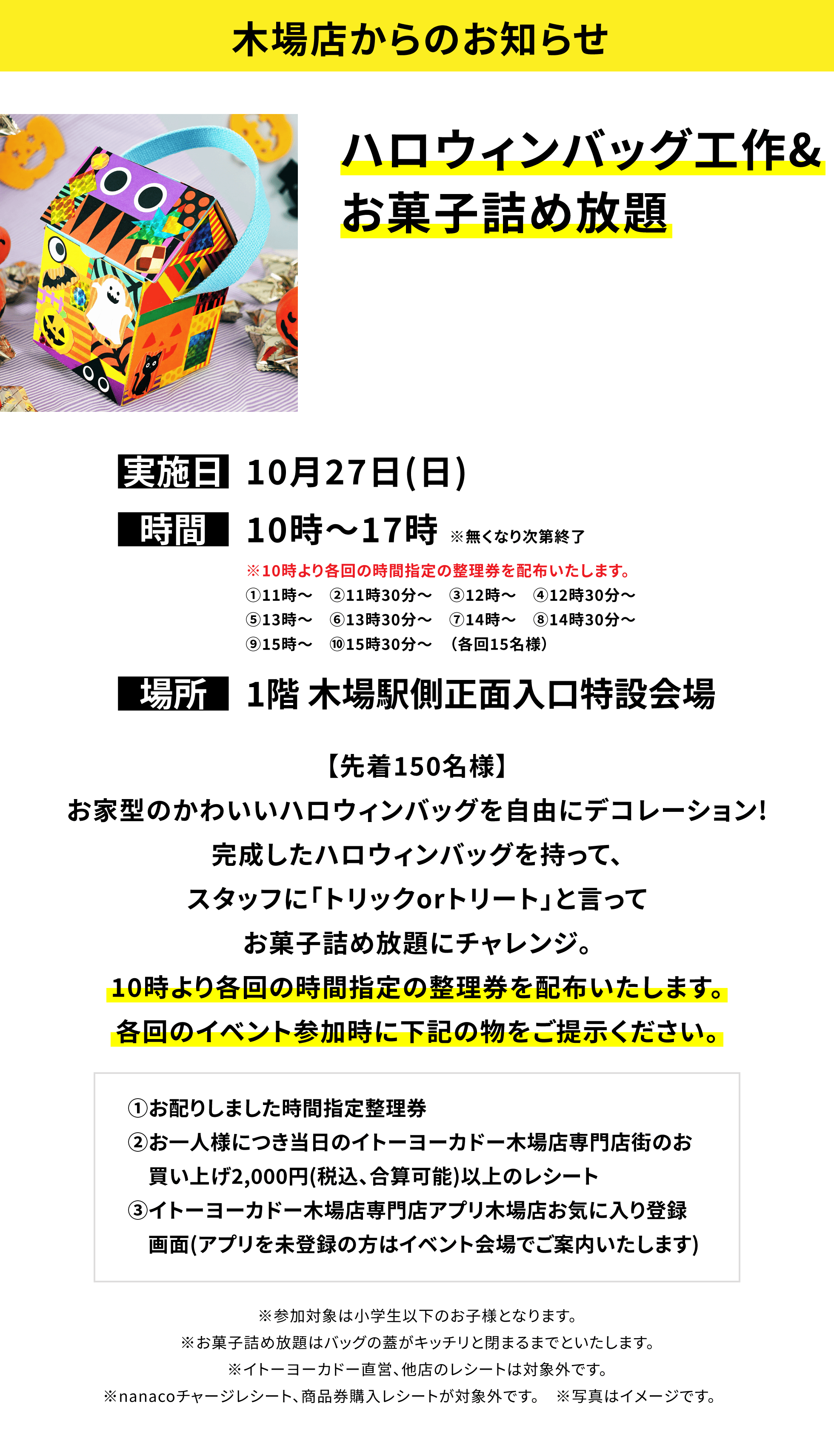 【木場店からのお知らせ】ハロウィンバッグ工作&お菓子詰め放題【先着150名様】お家型のかわいいハロウィンバッグを自由にデコレーション!完成したハロウィンバッグを持って、スタッフに「トリックorトリート」と言ってお菓子詰め放題にチャレンジ。10時より各回の時間指定の整理券を配布いたします。各回のイベント参加時に下記の物をご提示ください。①お配りしました時間指定整理券②お一人様につき当日のイトーヨーカドー木場店専門店街のお買い上げ2,000円(税込、合算可能)以上のレシート③イトーヨーカドー木場店専門店アプリ木場店お気に入り登録画面(アプリを未登録の方はイベント会場でご案内いたします)※参加対象は小学生以下のお子様となります。※お菓子詰め放題はバッグの蓋がキッチリと閉まるまでといたします。※イトーヨーカドー直営、他店のレシートは対象外です。※nanacoチャージレシート、商品券購入レシートが対象外です。 ※写真はイメージです。