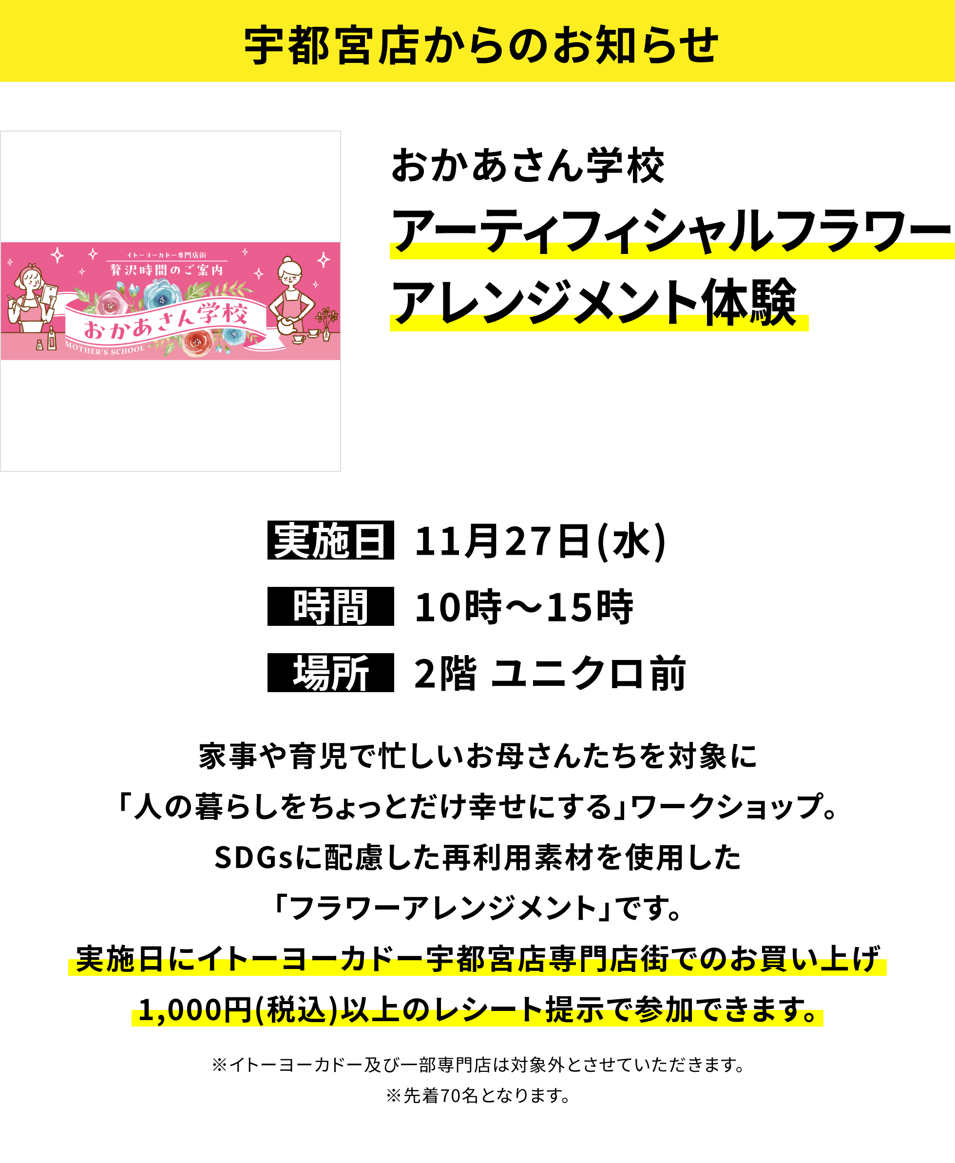 【宇都宮店からのお知らせ】おかあさん学校アーティフィシャルフラワーアレンジメント体験 家事や育児で忙しいお母さんたちを対象に｢人の暮らしをちょっとだけ幸せにする｣ワークショップ。SDGsに配慮した再利用素材を使用した「フラワーアレンジメント」です。実施日にイトーヨーカドー宇都宮店専門店街でのお買い上げ1,000円(税込)以上のレシート提示で参加できます。※イトーヨーカドー及び一部専門店は対象外とさせていただきます。※先着70名となります。