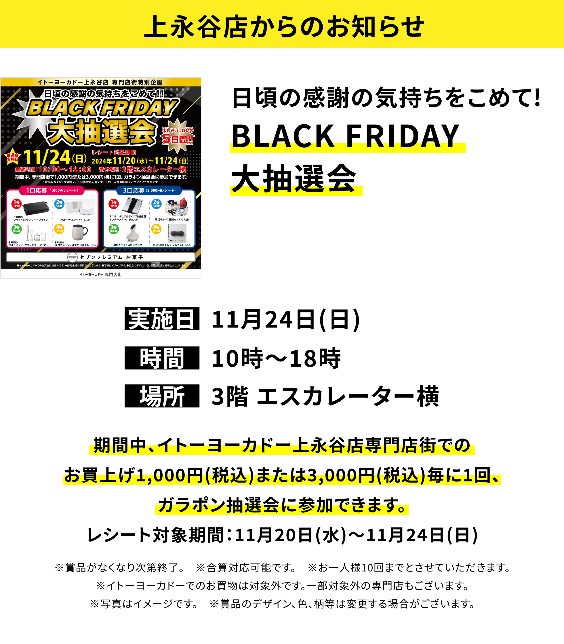 【上永谷店からのお知らせ】日頃の感謝の気持ちをこめて!BLACK FRIDAY大抽選会 期間中、イトーヨーカドー上永谷店専門店街でのお買上げ1,000円(税込)または3,000円(税込)毎に1回、ガラポン抽選会に参加できます。レシート対象期間:11月20日(水)~11月24日(日)※賞品がなくなり次第終了。 ※合算対応可能です。 ※お一人様10回までとさせていただきます。※イトーヨーカドーでのお買物は対象外です。一部対象外の専門店もございます。※写真はイメージです。 ※賞品のデザイン、色、柄等は変更する場合がございます。