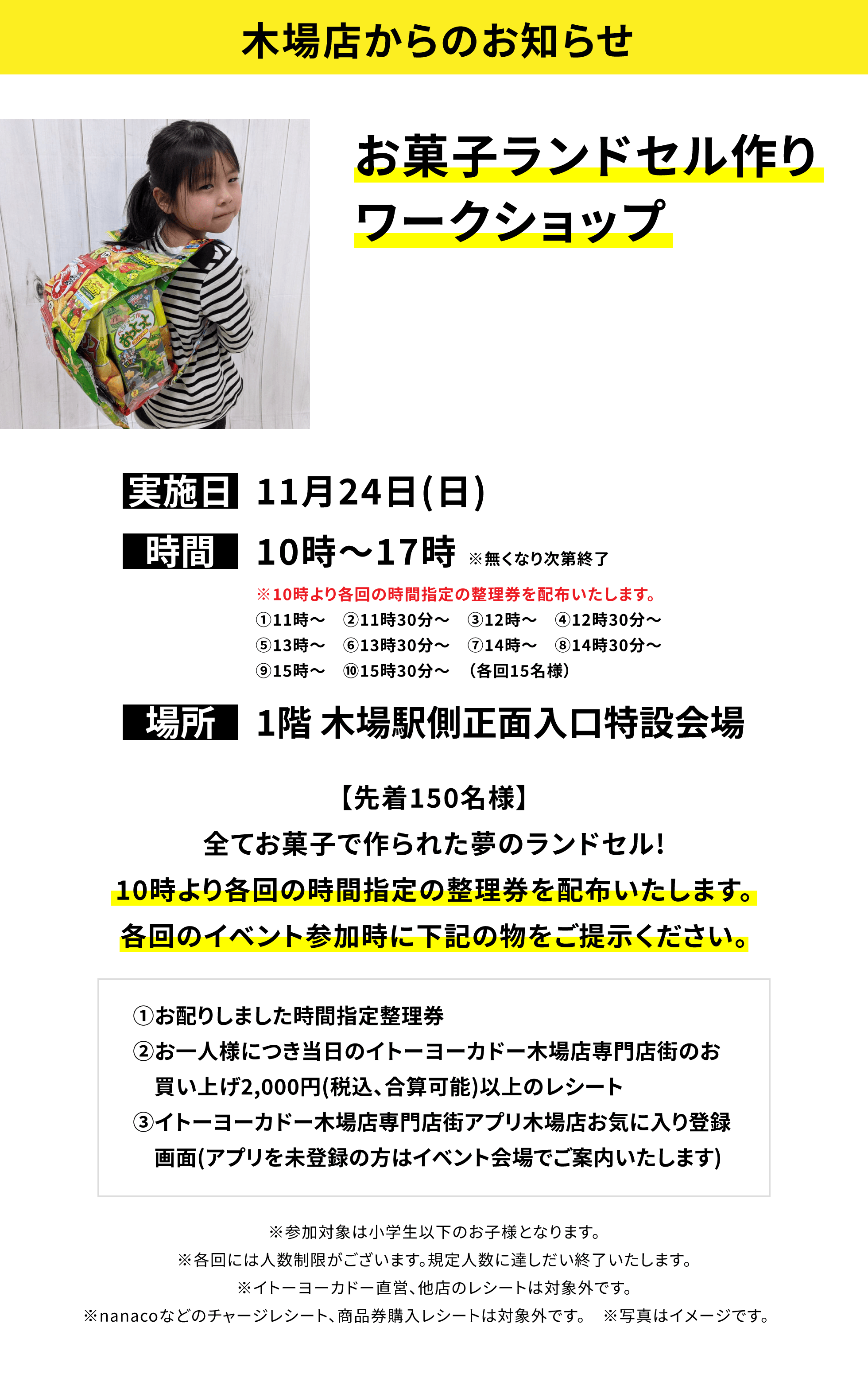 【木場店からのお知らせ】お菓子ランドセル作りワークショップ【先着150名様】全てお菓子で作られた夢のランドセル!10時より各回の時間指定の整理券を配布いたします。各回のイベント参加時に下記の物をご提示ください。①お配りしました時間指定整理券②お一人様につき当日のイトーヨーカドー木場店専門店街のお買い上げ2,000円(税込、合算可能)以上のレシート③イトーヨーカドー木場店専門店街アプリ木場店お気に入り登録画面(アプリを未登録の方はイベント会場でご案内いたします)※参加対象は小学生以下のお子様となります。※各回には人数制限がございます。規定人数に達しだい終了いたします。※イトーヨーカドー直営、他店のレシートは対象外です。※nanacoなどのチャージレシート、商品券購入レシートは対象外です。 ※写真はイメージです。 