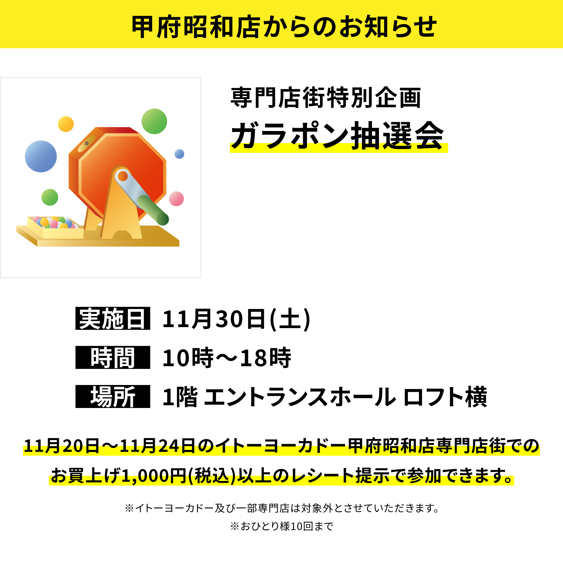 【甲府昭和店からのお知らせ】専門店街特別企画ガラポン抽選会 11月20日~11月24日のイトーヨーカドー甲府昭和店専門店街でのお買上げ1,000円(税込)以上のレシート提示で参加できます。※イトーヨーカドー及び一部専門店は対象外とさせていただきます。※おひとり様10回まで