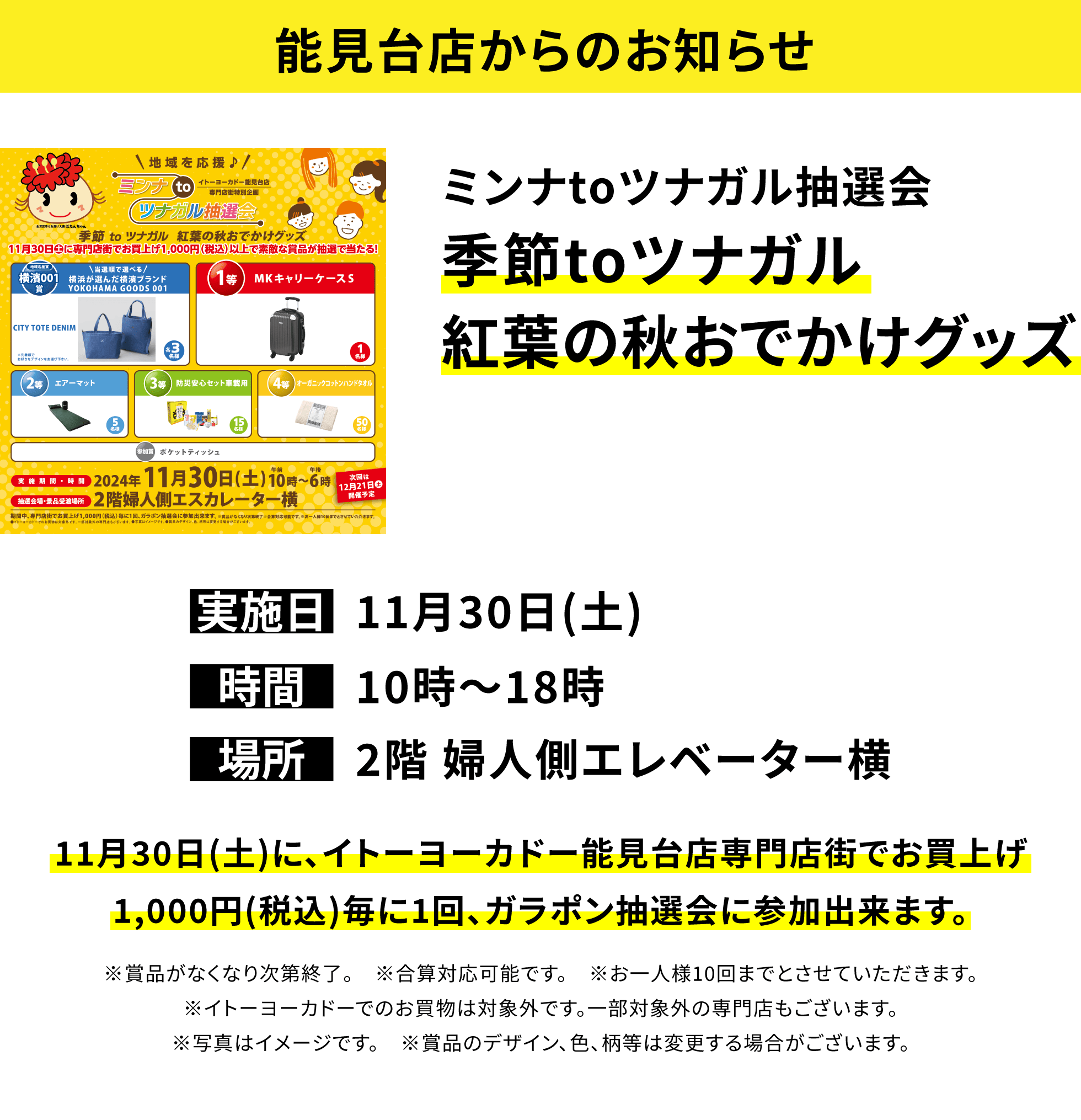 【能見台店からのお知らせ】ミンナtoツナガル抽選会 季節toツナガル紅葉の秋おでかけグッズ 11月30日(土)に、イトーヨーカドー能見台店専門店街でお買上げ1,000円(税込)毎に1回、ガラポン抽選会に参加出来ます。※賞品がなくなり次第終了。 ※合算対応可能です。 ※お一人様10回までとさせていただきます。※イトーヨーカドーでのお買物は対象外です。一部対象外の専門店もございます。※写真はイメージです。 ※賞品のデザイン、色、柄等は変更する場合がございます。