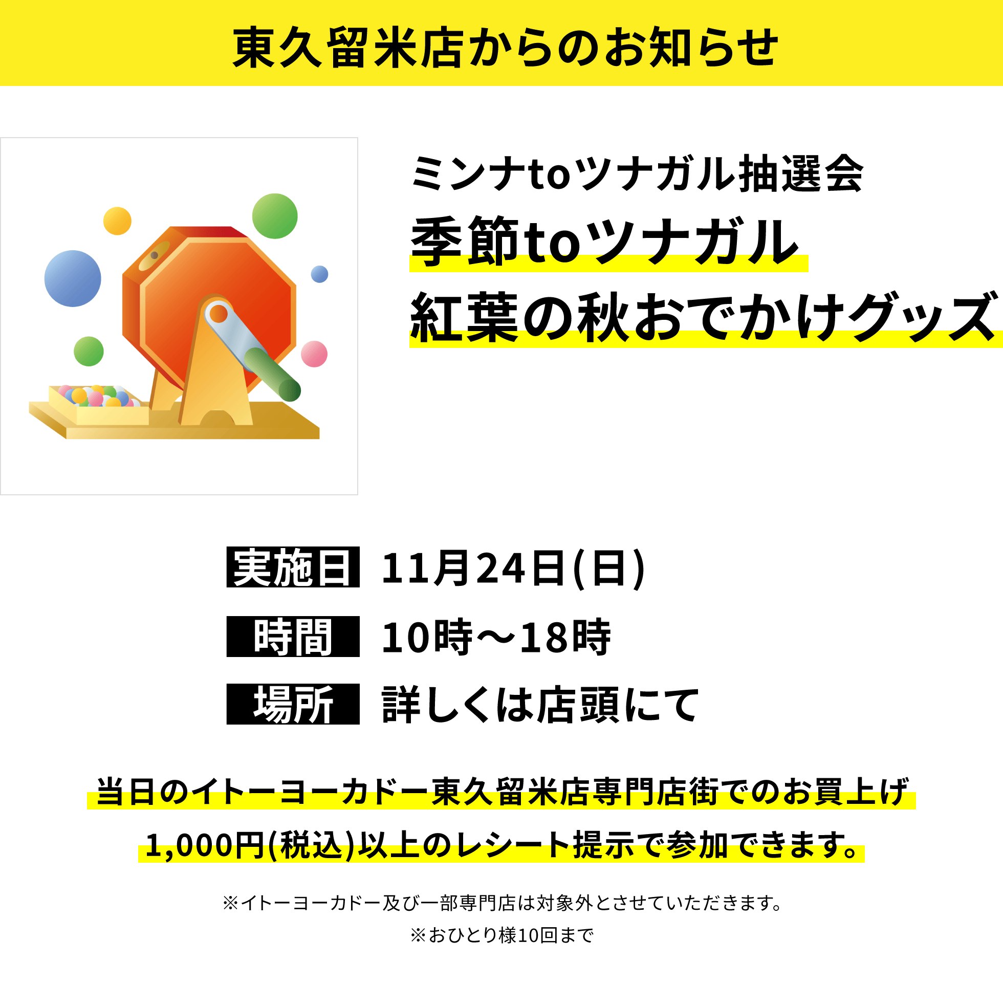 【東久留米店からのお知らせ】ミンナtoツナガル抽選会 季節toツナガル紅葉の秋おでかけグッズ 当日のイトーヨーカドー東久留米店専門店街でのお買上げ1,000円(税込)以上のレシート提示で参加できます。※イトーヨーカドー及び一部専門店は対象外とさせていただきます。※おひとり様10回まで