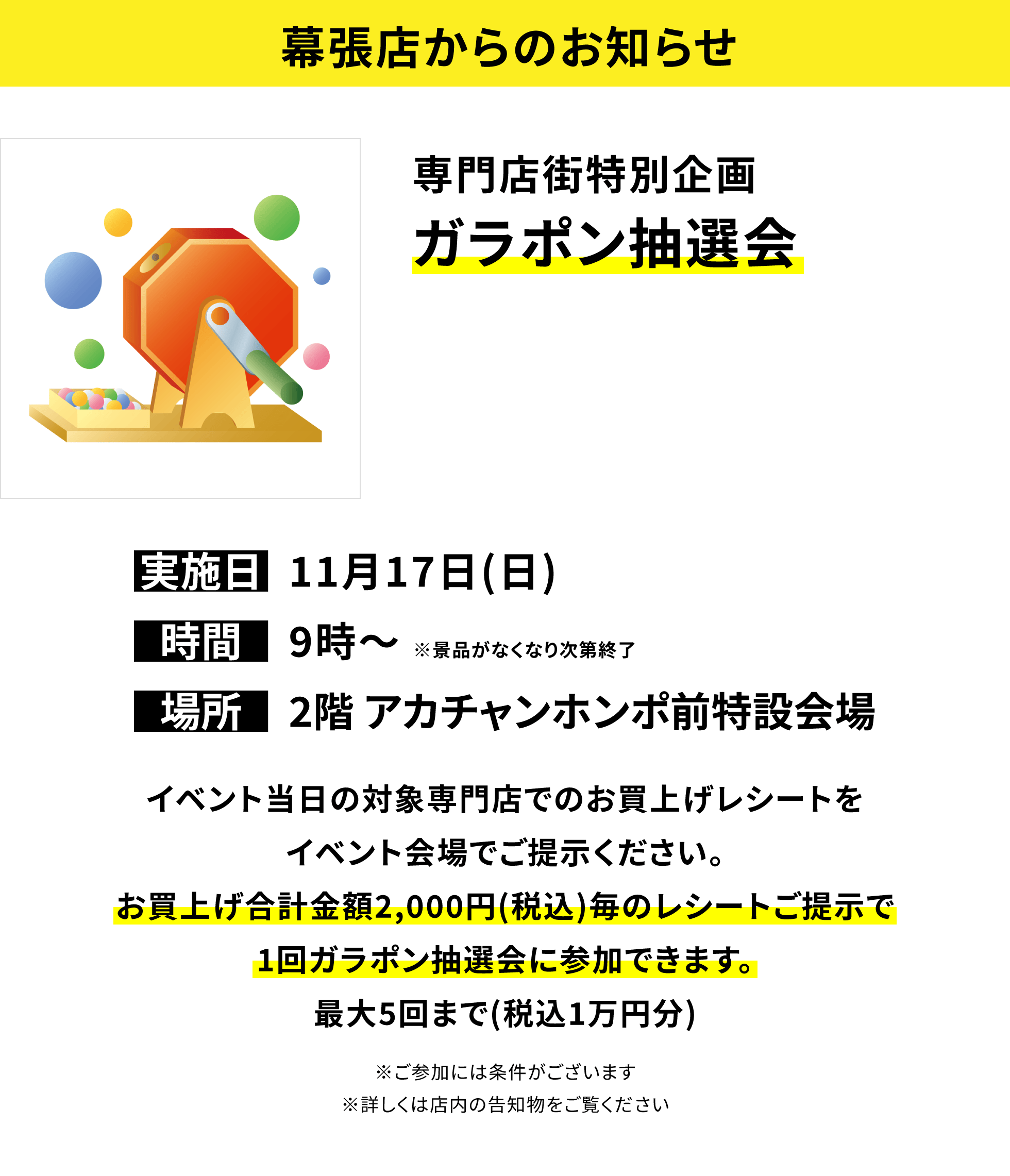 【幕張店からのお知らせ】専門店街特別企画ガラポン抽選会 イベント当日の対象専門店でのお買上げレシートをイベント会場でご提示ください。お買上げ合計金額2,000円(税込)毎のレシートご提示で1回ガラポン抽選会に参加できます。最大5回まで(税込1万円分)※ご参加には条件がございます※詳しくは店内の告知物をご覧ください