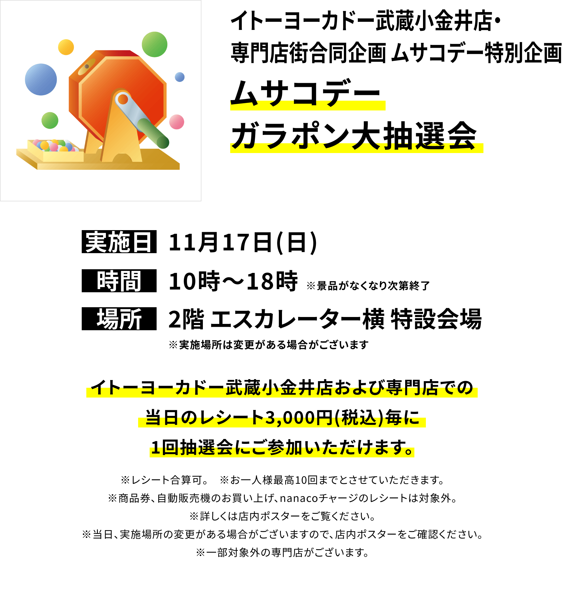 イトーヨーカドー武蔵小金井店・専門店街合同企画 ムサコデー特別企画ムサコデーガラポン大抽選会 イトーヨーカドー武蔵小金井店および専門店での当日のレシート3,000円(税込)毎に1回抽選会にご参加いただけます。※レシート合算可。 ※お一人様最高10回までとさせていただきます。※商品券、自動販売機のお買い上げ、nanacoチャージのレシートは対象外。※詳しくは店内ポスターをご覧ください。※当日、実施場所の変更がある場合がございますので、店内ポスターをご確認ください。※一部対象外の専門店がございます。