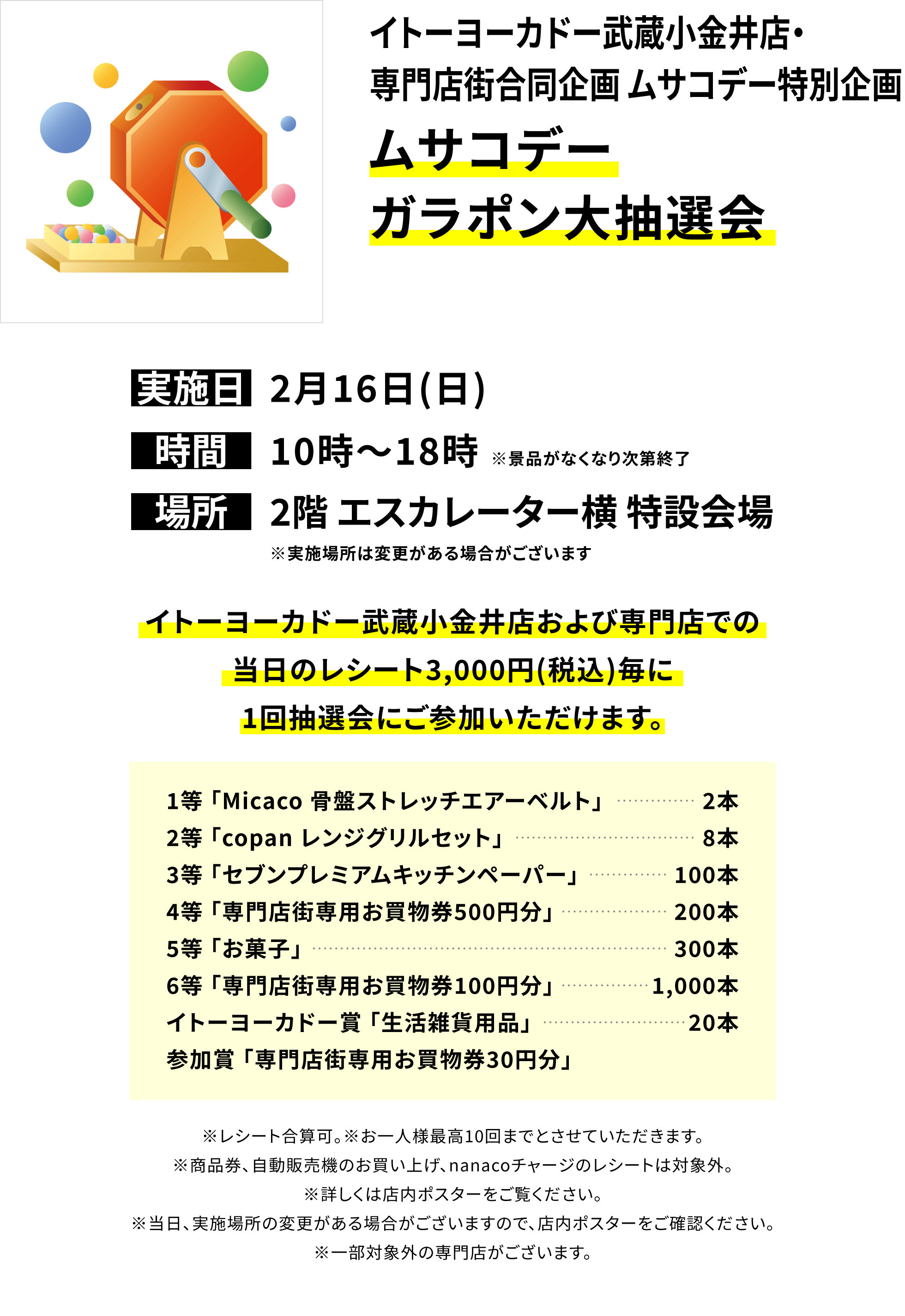 【イトーヨーカドー武蔵小金井店・専門店街合同企画 ムサコデー特別企画 ムサコデーガラポン大抽選会】イトーヨーカドー武蔵小金井店および専門店での当日のレシート3,000円(税込)毎に1回抽選会にご参加いただけます。1等 Micaco 骨盤ストレッチエアーベルト」2本 2等「copan レンジグリルセット」8本3等「セブンプレミアムキッチンペーパー」100本4等「専門店街専用お買物券500円分」200本 5等「お菓子」300本6等「専門店街専用お買物券100円分」1,000本 イトーヨーカドー賞 「生活雑貨用品」20本 参加賞 「専門店街専用お買物券30円分」※レシート合算可。※お一人様最高10回までとさせていただきます。※商品券、自動販売機のお買い上げ、nanacoチャージのレシートは対象外。※詳しくは店内ポスターをご覧ください。※当日、実施場所の変更がある場合がございますので、店内ポスターをご確認ください。※一部対象外の専門店がございます。