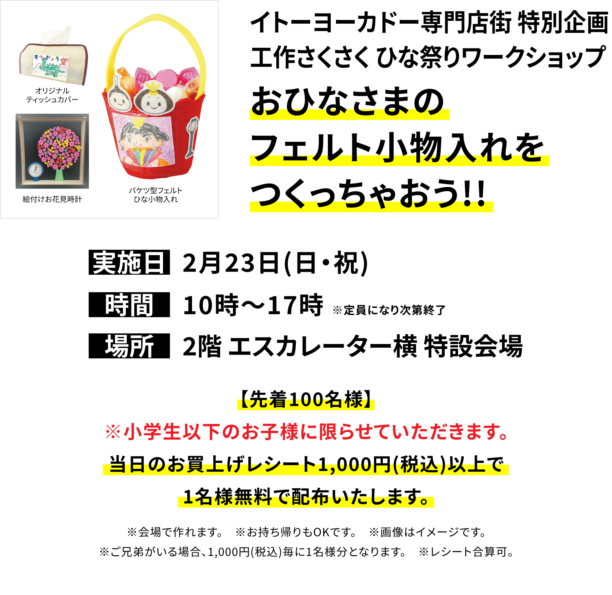 【イトーヨーカドー専門店街 特別企画 工作さくさく ひな祭りワークショップ おひなさまのフェルト小物入れをつくっちゃおう!!】【先着100名様】※小学生以下のお子様に限らせていただきます。当日のお買上げレシート1,000円(税込)以上で1名様無料で配布いたします。※会場で作れます。 ※お持ち帰りもOKです。 ※画像はイメージです。※ご兄弟がいる場合、1,000円(税込)毎に1名様分となります。 ※レシート合算可。