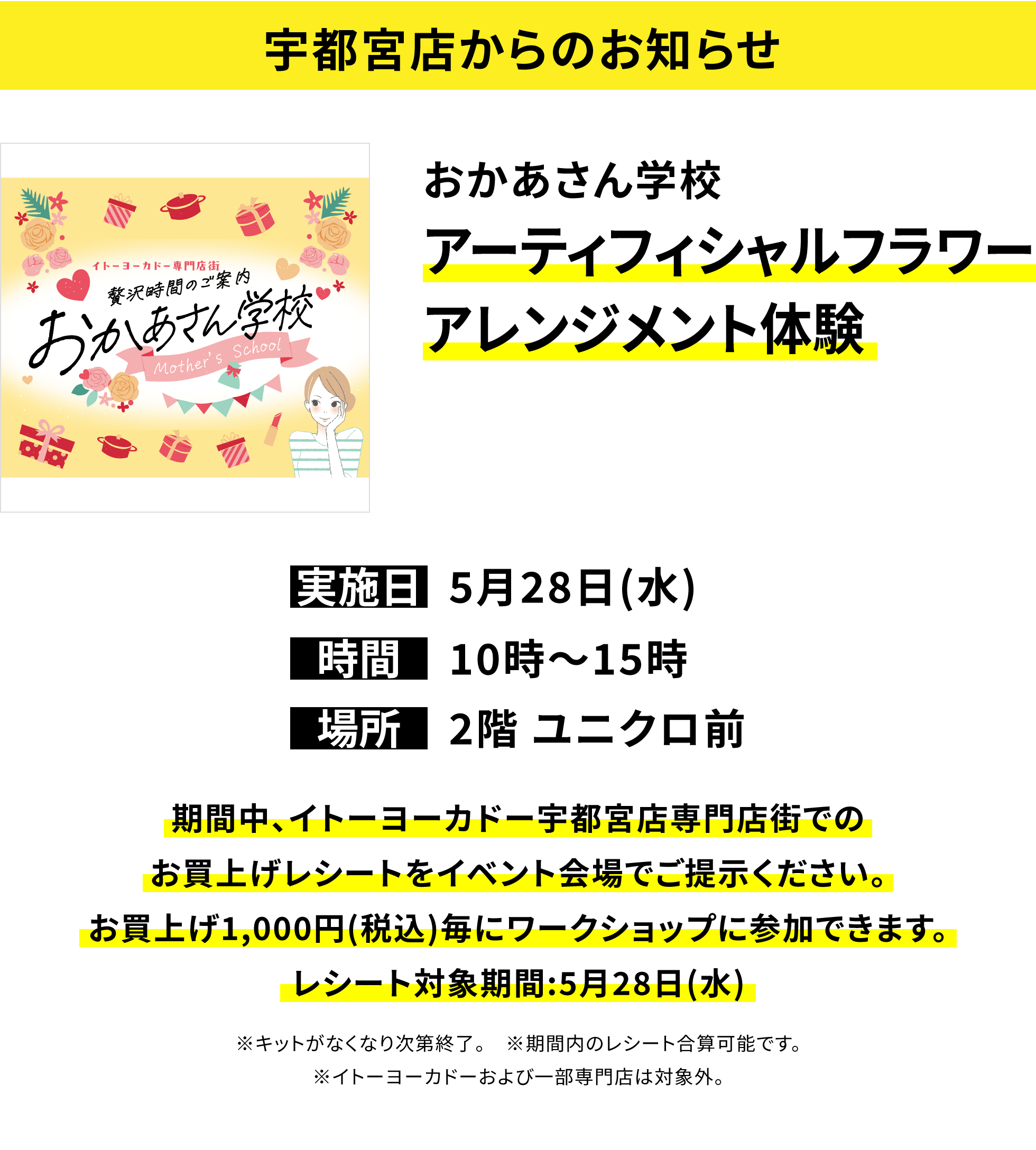【宇都宮店からのお知らせ】おかあさん学校 アーティフィシャルフラワーアレンジメント体験 期間中、イトーヨーカドー宇都宮店専門店街でのお買上げレシートをイベント会場でご提示ください。お買上げ1,000円(税込)毎にワークショップに参加できます。レシート対象期間:5月28日(水) ※キットがなくなり次第終了。 ※期間内のレシート合算可能です。※イトーヨーカドーおよび一部専門店は対象外。