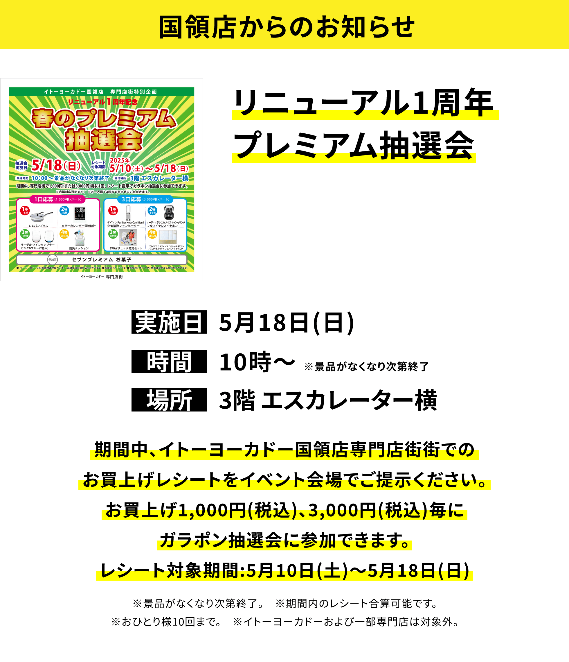 【国領店からのお知らせ】リニューアル1周年プレミアム抽選会 期間中、イトーヨーカドー国領店専門店街街でのお買上げレシートをイベント会場でご提示ください。お買上げ1,000円(税込)、3,000円(税込)毎にガラポン抽選会に参加できます。レシート対象期間:5月10日(土)~5月18日(日) ※景品がなくなり次第終了。 ※期間内のレシート合算可能です。※おひとり様10回まで。 ※イトーヨーカドーおよび一部専門店は対象外。
