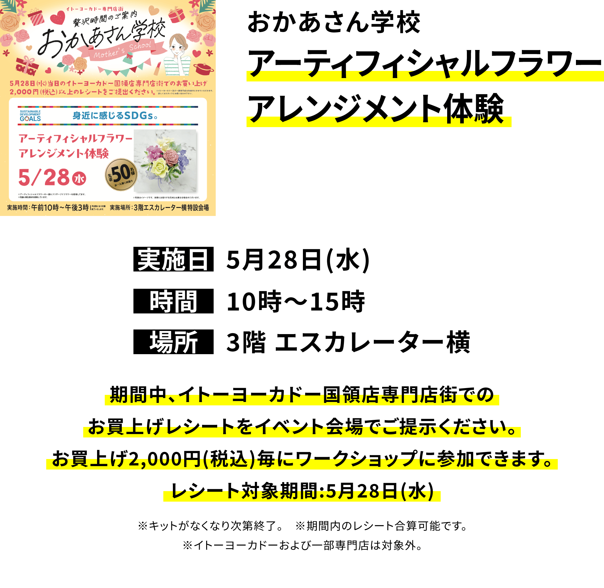 おかあさん学校 アーティフィシャルフラワーアレンジメント体験 期間中、イトーヨーカドー国領店専門店街でのお買上げレシートをイベント会場でご提示ください。お買上げ2,000円(税込)毎にワークショップに参加できます。レシート対象期間:5月28日(水) ※キットがなくなり次第終了。 ※期間内のレシート合算可能です。※イトーヨーカドーおよび一部専門店は対象外。