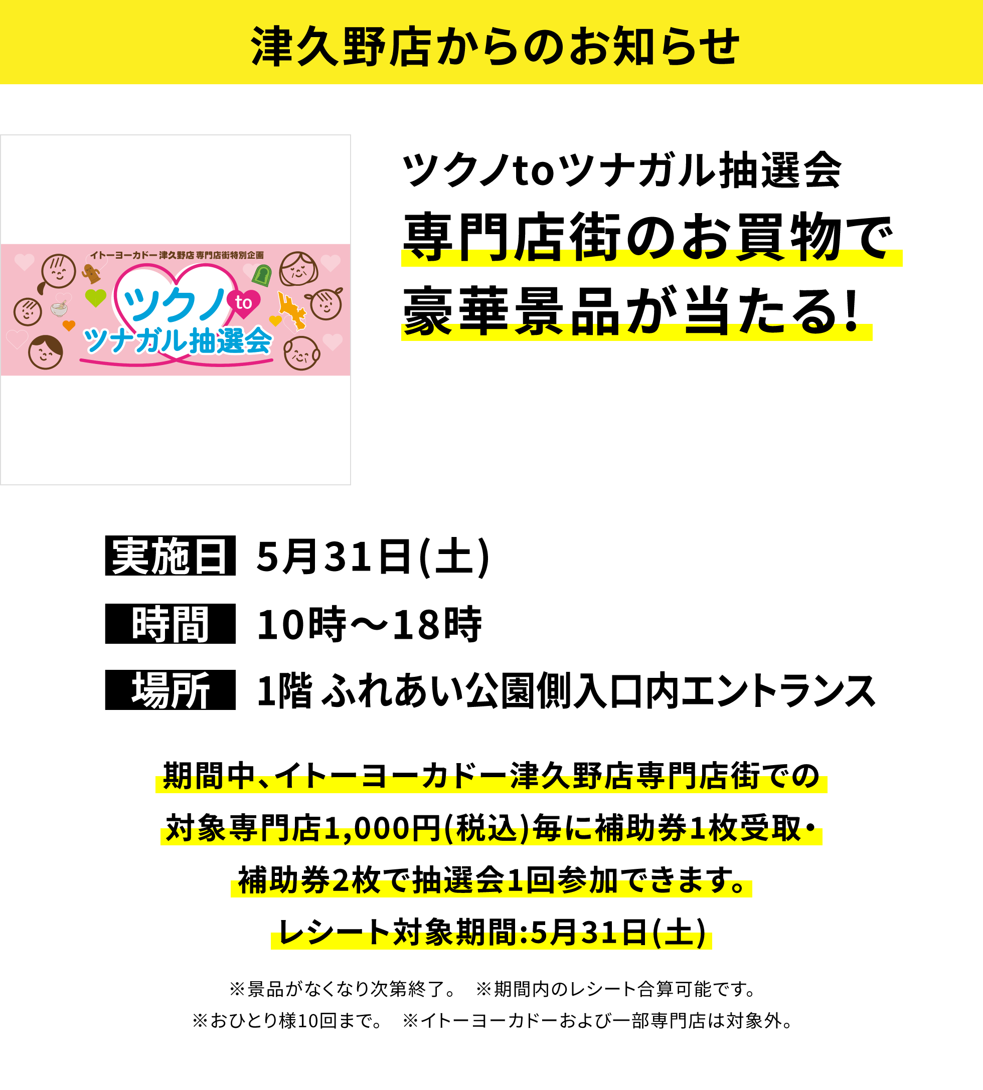 【津久野店からのお知らせ】ツクノtoツナガル抽選会 専門店街のお買物で豪華景品が当たる! 期間中、イトーヨーカドー津久野店専門店街での対象専門店1,000円(税込)毎に補助券1枚受取・補助券2枚で抽選会1回参加できます。レシート対象期間:5月31日(土) ※景品がなくなり次第終了。 ※期間内のレシート合算可能です。※おひとり様10回まで。 ※イトーヨーカドーおよび一部専門店は対象外。