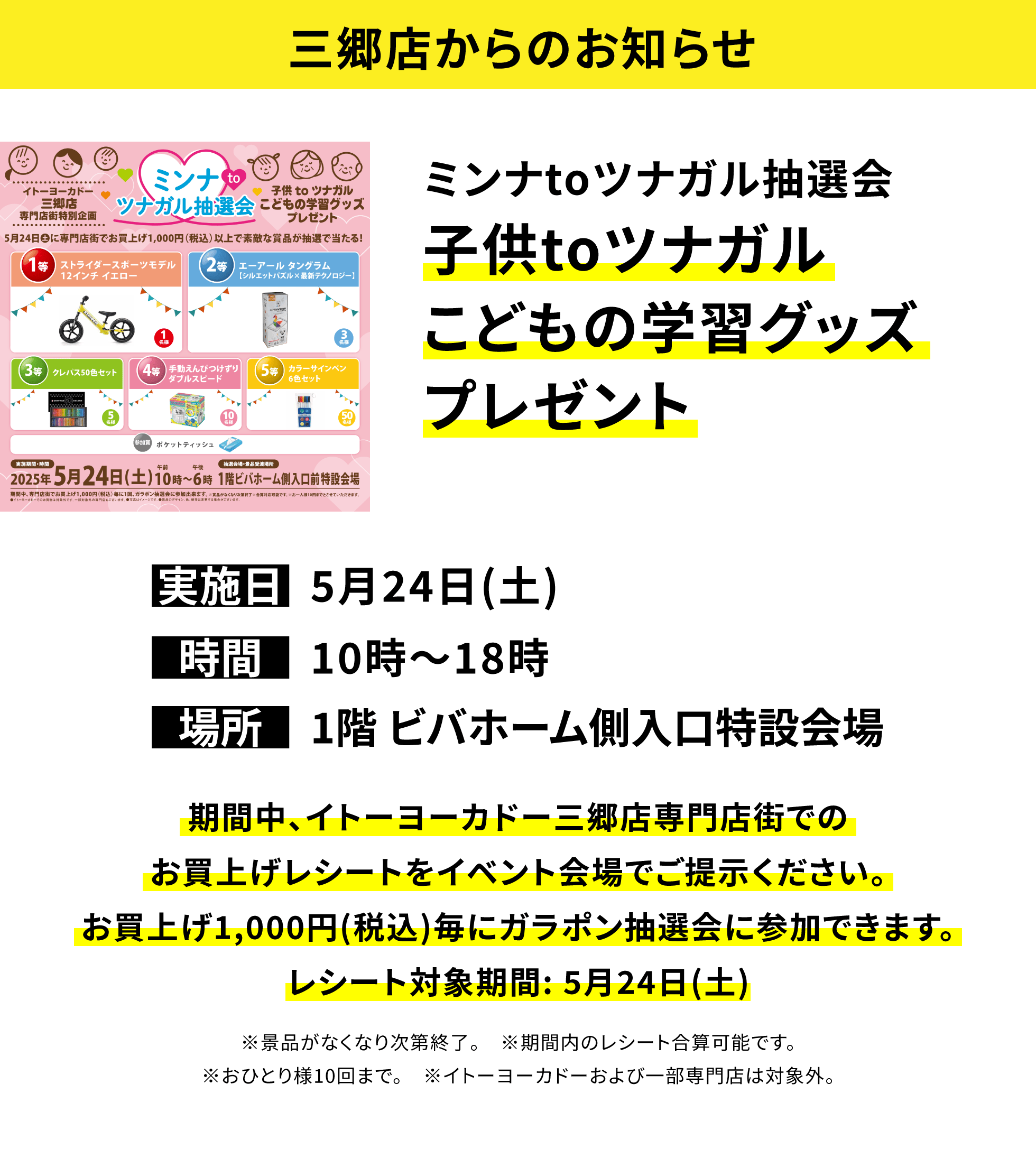 【三郷店からのお知らせ】ミンナtoツナガル抽選会 子供toツナガルこどもの学習グッズプレゼント 期間中、イトーヨーカドー三郷店専門店街でのお買上げレシートをイベント会場でご提示ください。お買上げ1,000円(税込)毎にガラポン抽選会に参加できます。レシート対象期間: 5月24日(土) ※景品がなくなり次第終了。 ※期間内のレシート合算可能です。※おひとり様10回まで。 ※イトーヨーカドーおよび一部専門店は対象外。