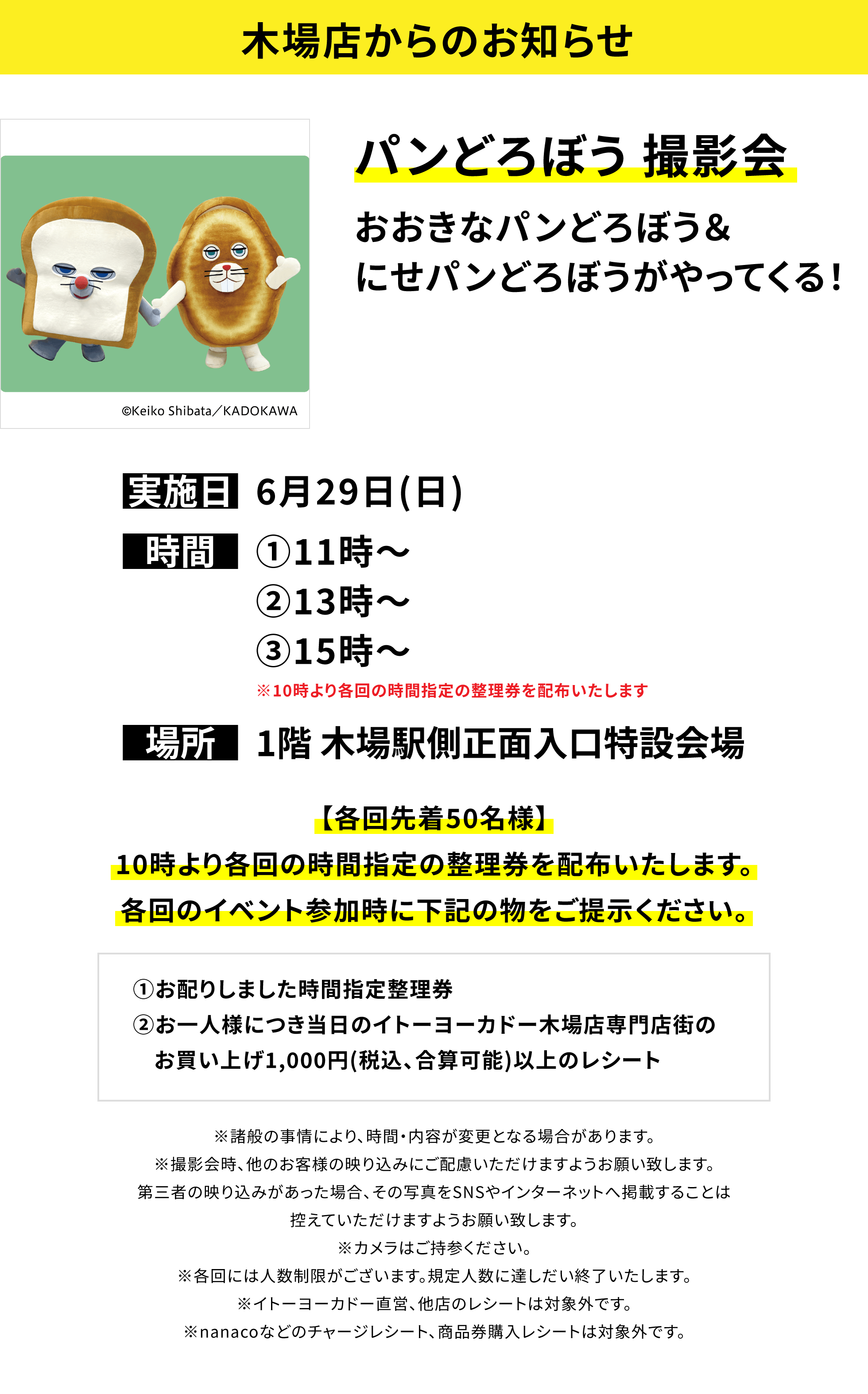 【木場店からのお知らせ】パンどろぼう撮影会。おおきなパンどろぼう&にせパンどろぼうがやってくる!【各回先着50名様】10時より各回の時間指定の整理券を配布いたします。各回のイベント参加時に下記の物をご提示ください。①お配りしました時間指定整理券②お一人様につき当日のイトーヨーカドー木場店専門店街のお買い上げ1,000円(税込、合算可能)以上のレシート ※諸般の事情により、時間・内容が変更となる場合があります。※撮影会時、他のお客様の映り込みにご配慮いただけますようお願い致します。第三者の映り込みがあった場合、その写真をSNSやインターネットへ掲載することは控えていただけますようお願い致します。※カメラはご持参ください。※各回には人数制限がございます。規定人数に達しだい終了いたします。※イトーヨーカドー直営、他店のレシートは対象外です。※nanacoなどのチャージレシート、商品券購入レシートは対象外です。