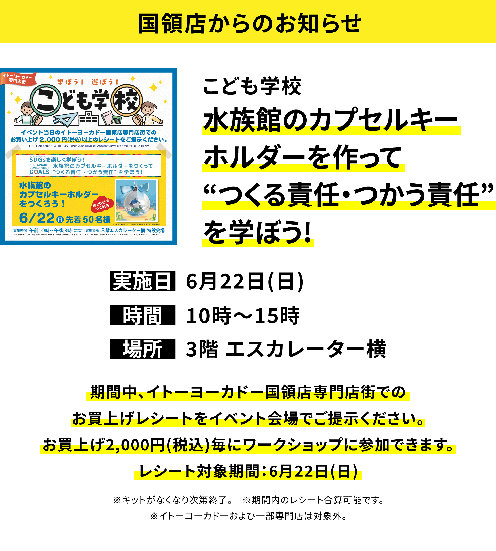 【国領店からのお知らせ】こども学校 水族館のカプセルキーホルダーを作って“つくる責任・つかう責任”を学ぼう!期間中、イトーヨーカドー国領店専門店街でのお買上げレシートをイベント会場でご提示ください。お買上げ2,000円(税込)毎にワークショップに参加できます。レシート対象期間:6月22日(日) ※キットがなくなり次第終了。 ※期間内のレシート合算可能です。※イトーヨーカドーおよび一部専門店は対象外。