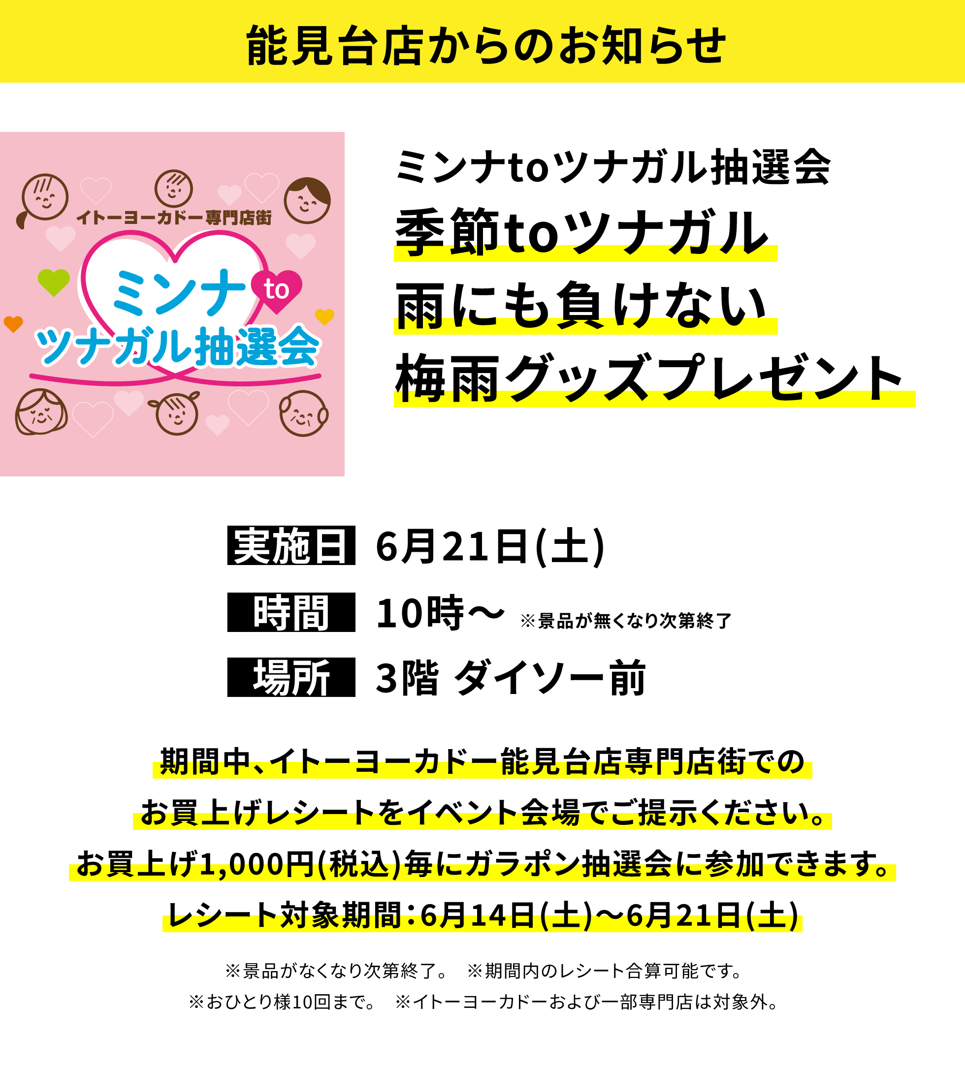 【能見台店からのお知らせ】ミンナtoツナガル抽選会 季節toツナガル雨にも負けない梅雨グッズプレゼント。期間中、イトーヨーカドー能見台店専門店街でのお買上げレシートをイベント会場でご提示ください。お買上げ1,000円(税込)毎にガラポン抽選会に参加できます。レシート対象期間:6月14日(土)~6月21日(土) ※景品がなくなり次第終了。 ※期間内のレシート合算可能です。※おひとり様10回まで。 ※イトーヨーカドーおよび一部専門店は対象外。