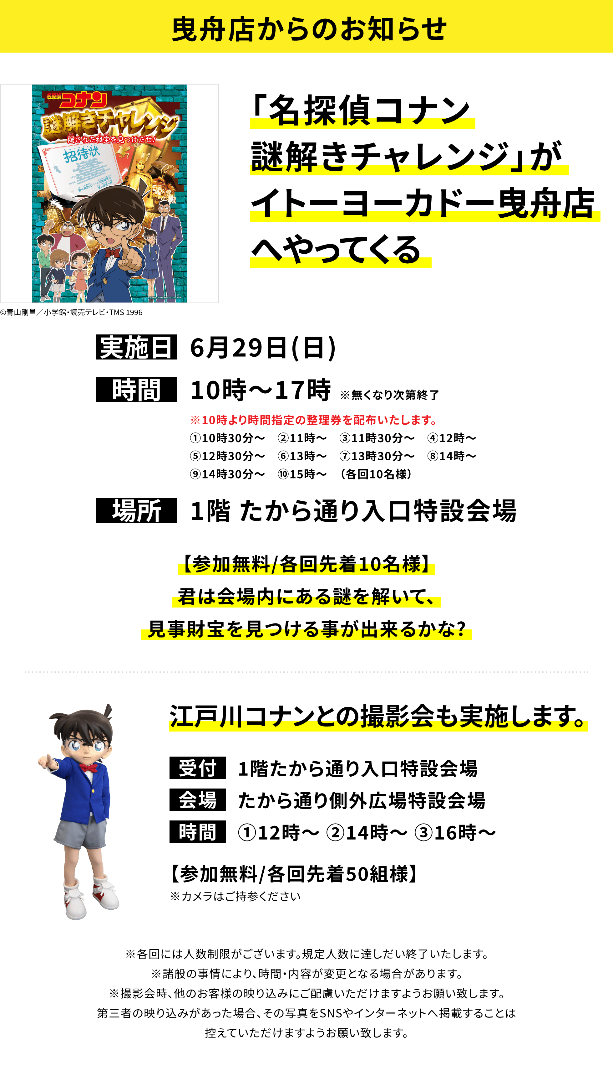 【曳舟店からのお知らせ】「名探偵コナン謎解きチャレンジ」がイトーヨーカドー曳舟店へやってくる。【参加無料/各回先着10名様】君は会場内にある謎を解いて、見事財宝を見つける事が出来るかな?江戸川コナンとの撮影会も実施します。【参加無料/各回先着50組様】※カメラはご持参ください ※各回には人数制限がございます。規定人数に達しだい終了いたします。※諸般の事情により、時間・内容が変更となる場合があります。※撮影会時、他のお客様の映り込みにご配慮いただけますようお願い致します。第三者の映り込みがあった場合、その写真をSNSやインターネットへ掲載することは控えていただけますようお願い致します。