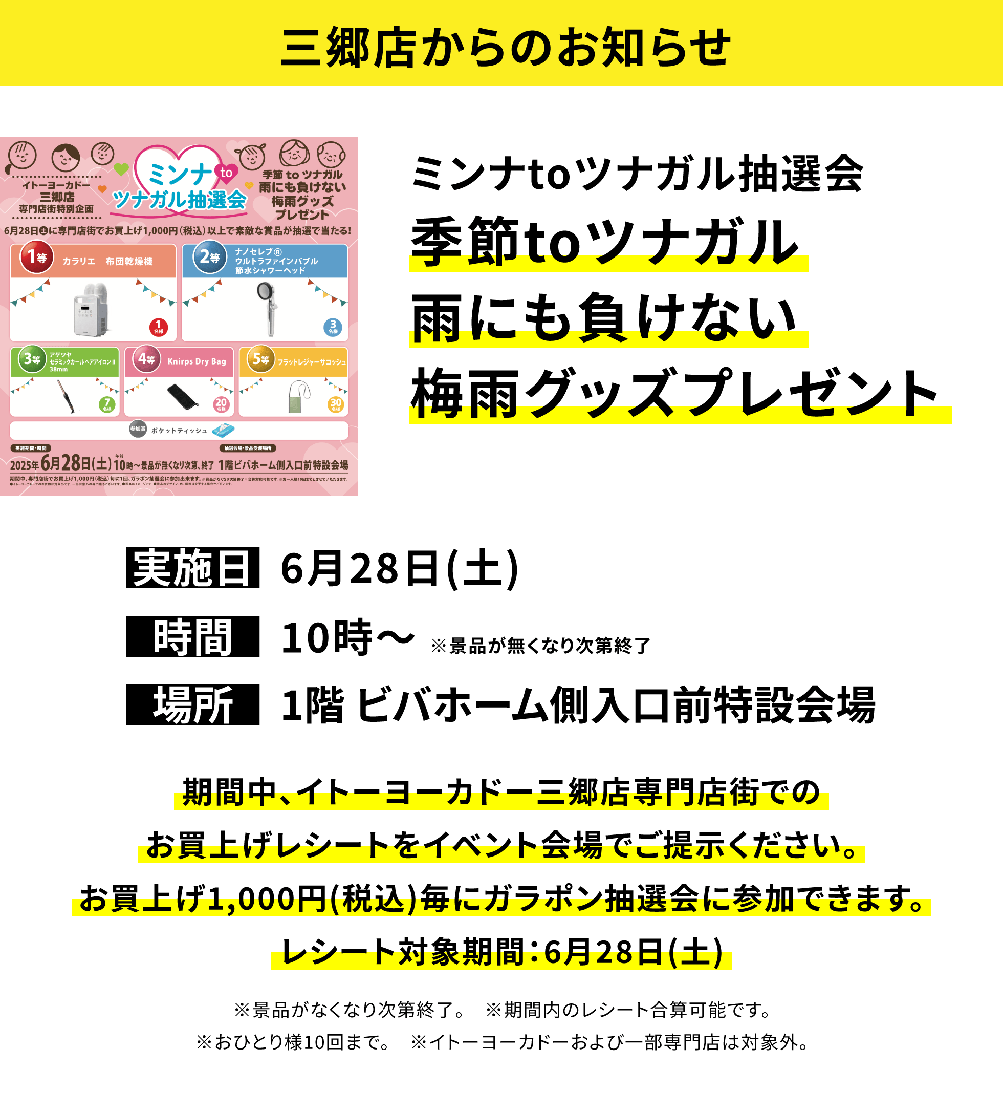 【三郷店からのお知らせ】ミンナtoツナガル抽選会 季節toツナガル雨にも負けない梅雨グッズプレゼント。期間中、イトーヨーカドー三郷店専門店街でのお買上げレシートをイベント会場でご提示ください。お買上げ1,000円(税込)毎にガラポン抽選会に参加できます。レシート対象期間:6月28日(土) ※景品がなくなり次第終了。 ※期間内のレシート合算可能です。※おひとり様10回まで。 ※イトーヨーカドーおよび一部専門店は対象外。