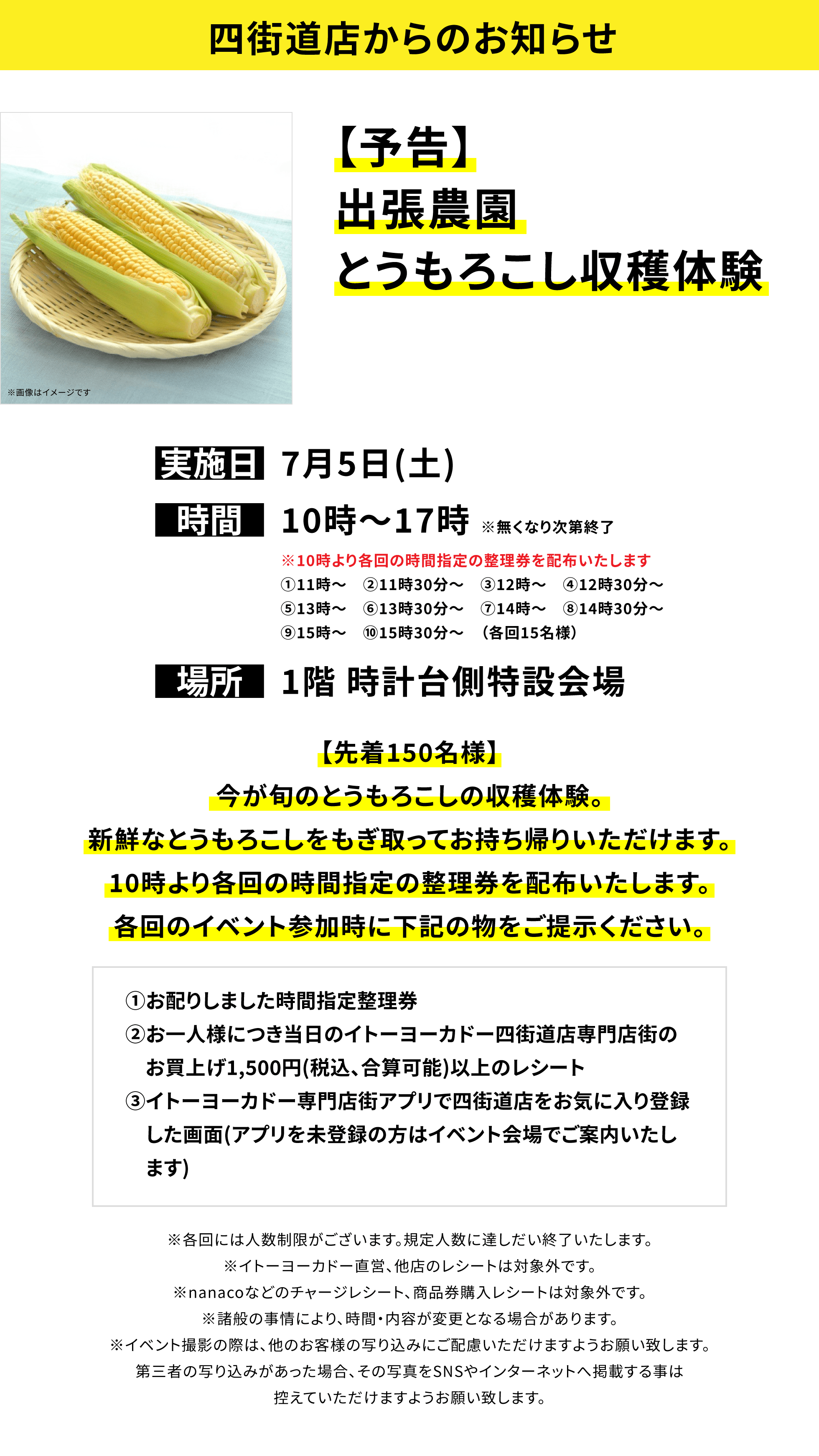 【四街道店からのお知らせ】【予告】出張農園とうもろこし収穫体験。【先着150名様】今が旬のとうもろこしの収穫体験。新鮮なとうもろこしをもぎ取ってお持ち帰りいただけます。10時より各回の時間指定の整理券を配布いたします。各回のイベント参加時に下記の物をご提示ください。①お配りしました時間指定整理券②お一人様につき当日のイトーヨーカドー四街道店専門店街のお買上げ1,500円(税込、合算可能)以上のレシート③イトーヨーカドー専門店街アプリで四街道店をお気に入り登録した画面(アプリを未登録の方はイベント会場でご案内いたします)※各回には人数制限がございます。規定人数に達しだい終了いたします。※イトーヨーカドー直営、他店のレシートは対象外です。※nanacoなどのチャージレシート、商品券購入レシートは対象外です。※諸般の事情により、時間・内容が変更となる場合があります。※イベント撮影の際は、他のお客様の写り込みにご配慮いただけますようお願い致します。第三者の写り込みがあった場合、その写真をSNSやインターネットへ掲載する事は控えていただけますようお願い致します。