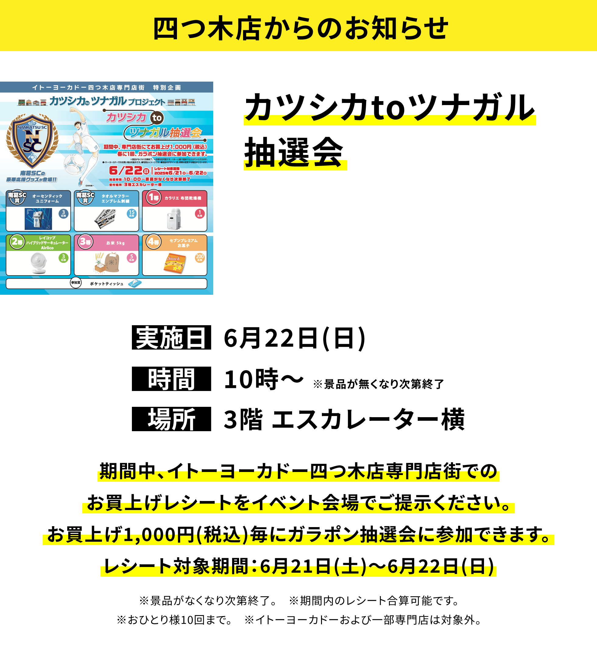 【四つ木店からのお知らせ】カツシカtoツナガル抽選会。期間中、イトーヨーカドー四つ木店専門店街でのお買上げレシートをイベント会場でご提示ください。お買上げ1,000円(税込)毎にガラポン抽選会に参加できます。レシート対象期間:6月21日(土)~6月22日(日) ※景品がなくなり次第終了。 ※期間内のレシート合算可能です。※おひとり様10回まで。 ※イトーヨーカドーおよび一部専門店は対象外。