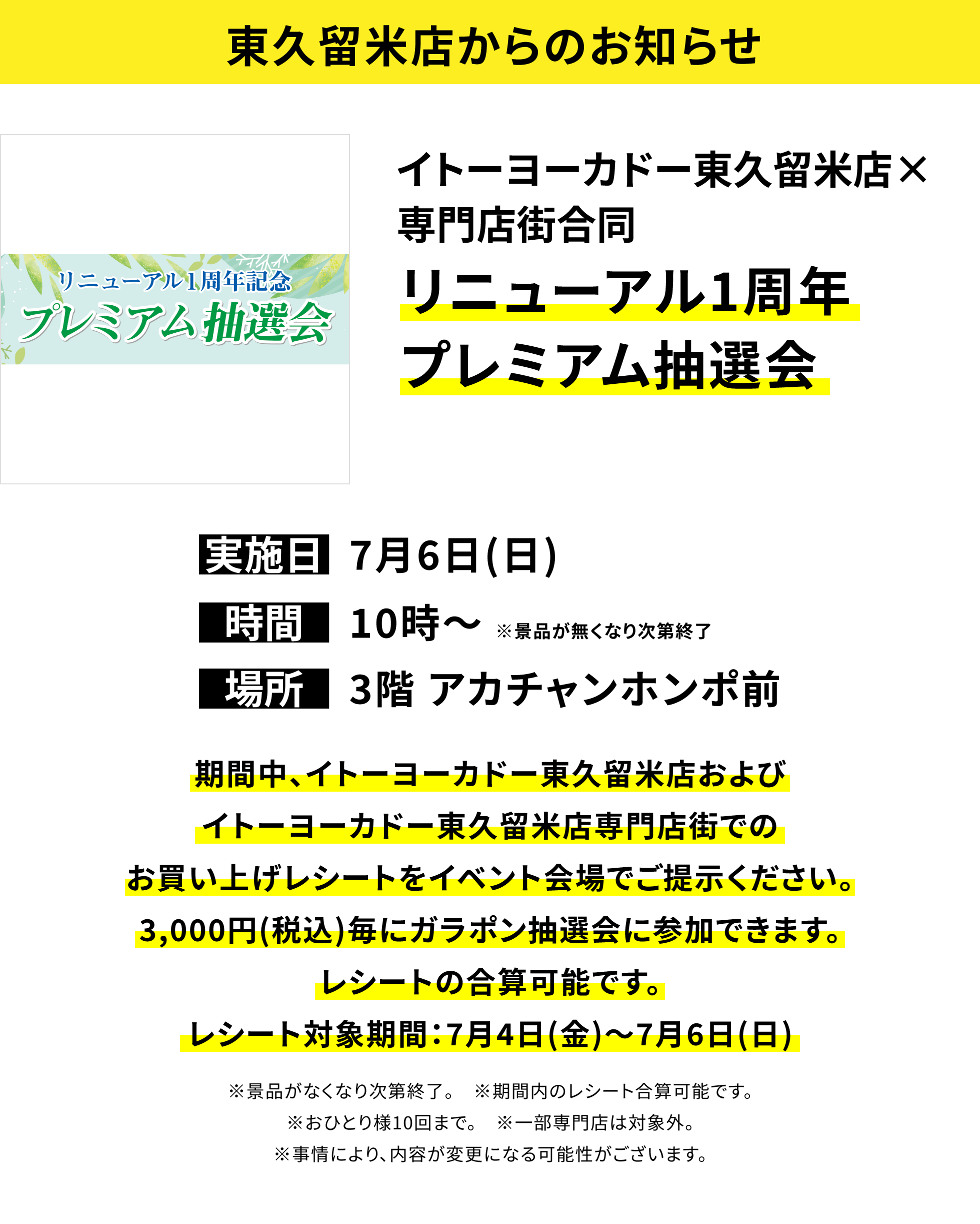 【東久留米店からのお知らせ】イトーヨーカドー東久留米店×専門店街合同「リニューアル1周年プレミアム抽選会」期間中、イトーヨーカドー東久留米店およびイトーヨーカドー東久留米店専門店街街でのお買い上げレシートをイベント会場でご提示ください。3,000円(税込)毎にガラポン抽選会に参加できます。レシートの合算可能です。レシート対象期間:7月4日(金)~7月6日(日)※景品がなくなり次第終了。 ※期間内のレシート合算可能です。※おひとり様10回まで。 ※一部専門店は対象外。※事情により、内容が変更になる可能性がございます。