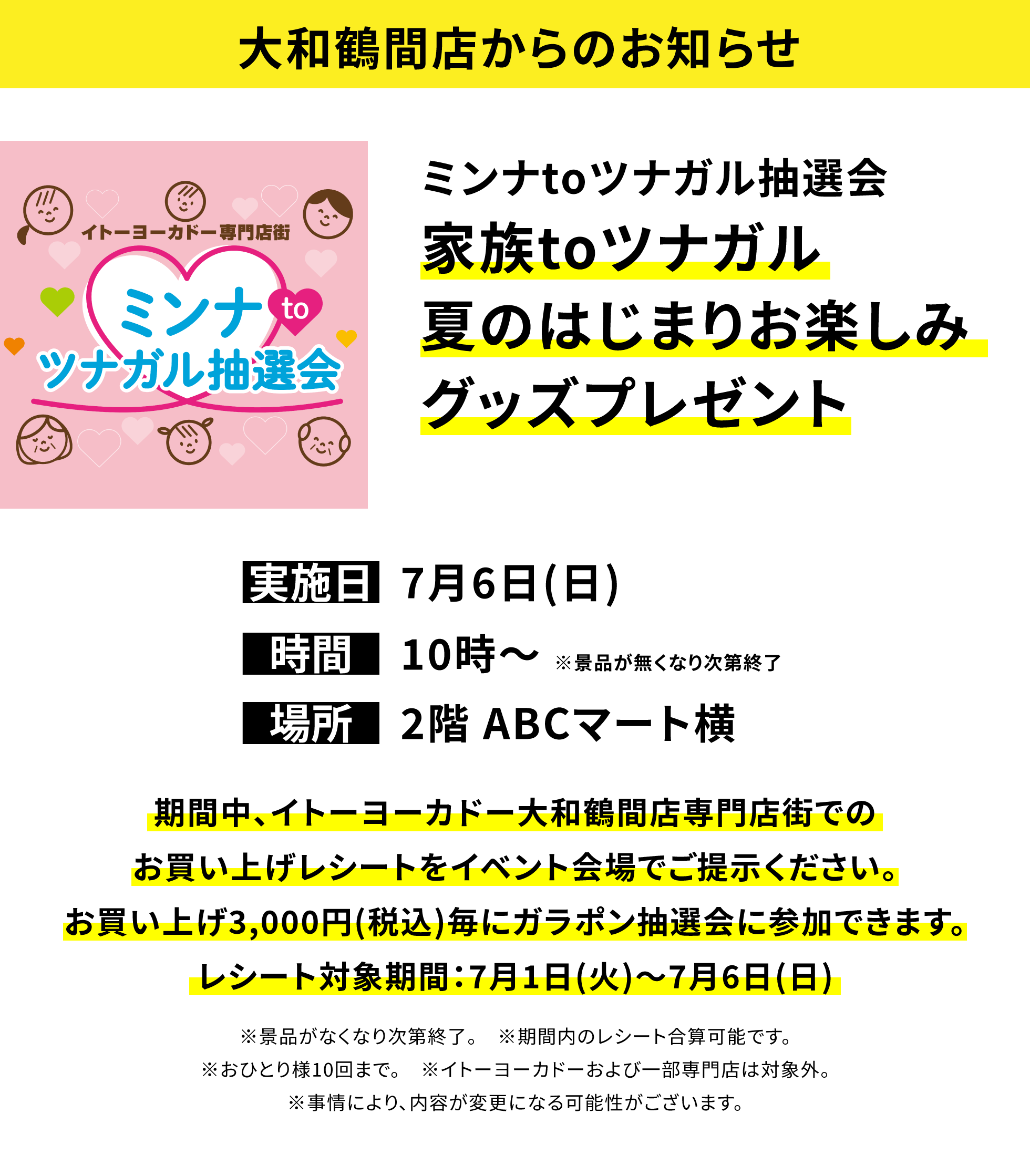 【大和鶴間店からのお知らせ】ミンナtoツナガル抽選会「家族toツナガル夏のはじまりお楽しみグッズプレゼントト」期間中、イトーヨーカドー大和鶴間店専門店街でのお買い上げレシートをイベント会場でご提示ください。お買い上げ3,000円(税込)毎にガラポン抽選会に参加できます。レシート対象期間:7月1日(火)~7月6日(日) ※景品がなくなり次第終了。 ※期間内のレシート合算可能です。※おひとり様10回まで。 ※イトーヨーカドーおよび一部専門店は対象外。※事情により、内容が変更になる可能性がございます。
