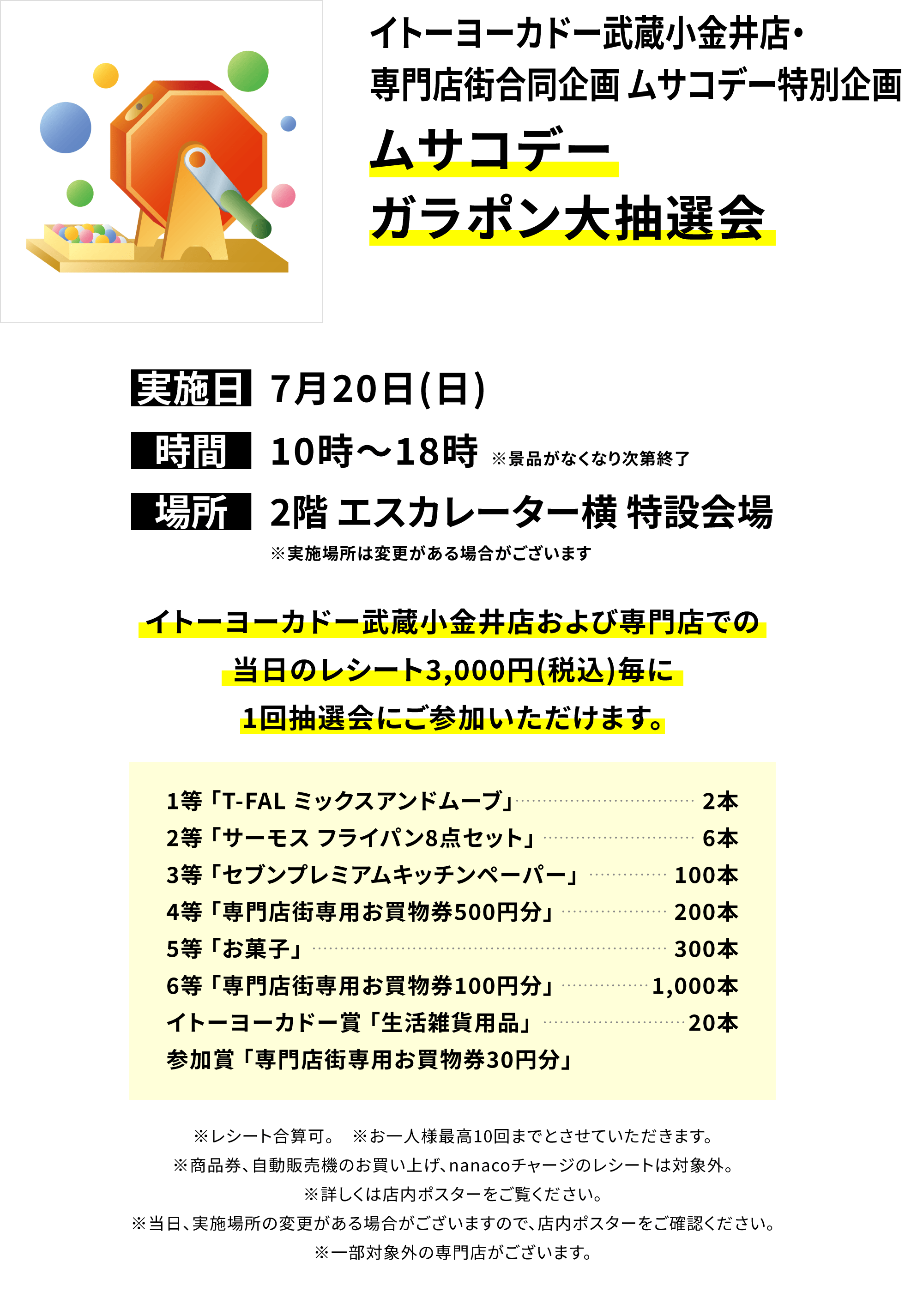 【イトーヨーカドー武蔵小金井店・専門店街合同企画 ムサコデー特別企画 ムサコデーガラポン大抽選会】イトーヨーカドー武蔵小金井店および専門店での当日のレシート3,000円(税込)毎に1回抽選会にご参加いただけます。1等「T-FAL ミックスアンドムーブ」2本2等「サーモス フライパン8点セット」6本3等「セブンプレミアムキッチンペーパー」100本4等「専門店街専用お買物券500円分」200本5等「お菓子」300本6等「専門店街専用お買物券100円分」1,000本イトーヨーカドー賞 「生活雑貨用品」20本参加賞 「専門店街専用お買物券30円分」※レシート合算可。 ※お一人様最高10回までとさせていただきます。※商品券、自動販売機のお買い上げ、nanacoチャージのレシートは対象外。※詳しくは店内ポスターをご覧ください。※当日、実施場所の変更がある場合がございますので、店内ポスターをご確認ください。※一部対象外の専門店がございます。