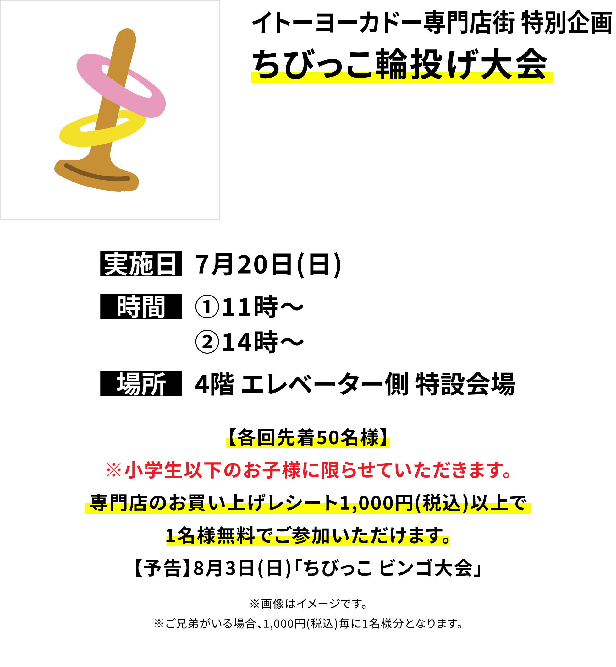 【イトーヨーカドー専門店街 特別企画 ちびっこ輪投げ大会】【各回先着50名様】※小学生以下のお子様に限らせていただきます。専門店のお買い上げレシート1,000円(税込)以上で1名様無料でご参加いただけます。【予告】8月3日(日)「ちびっこ ビンゴ大会」※画像はイメージです。※ご兄弟がいる場合、1,000円(税込)毎に1名様分となります。