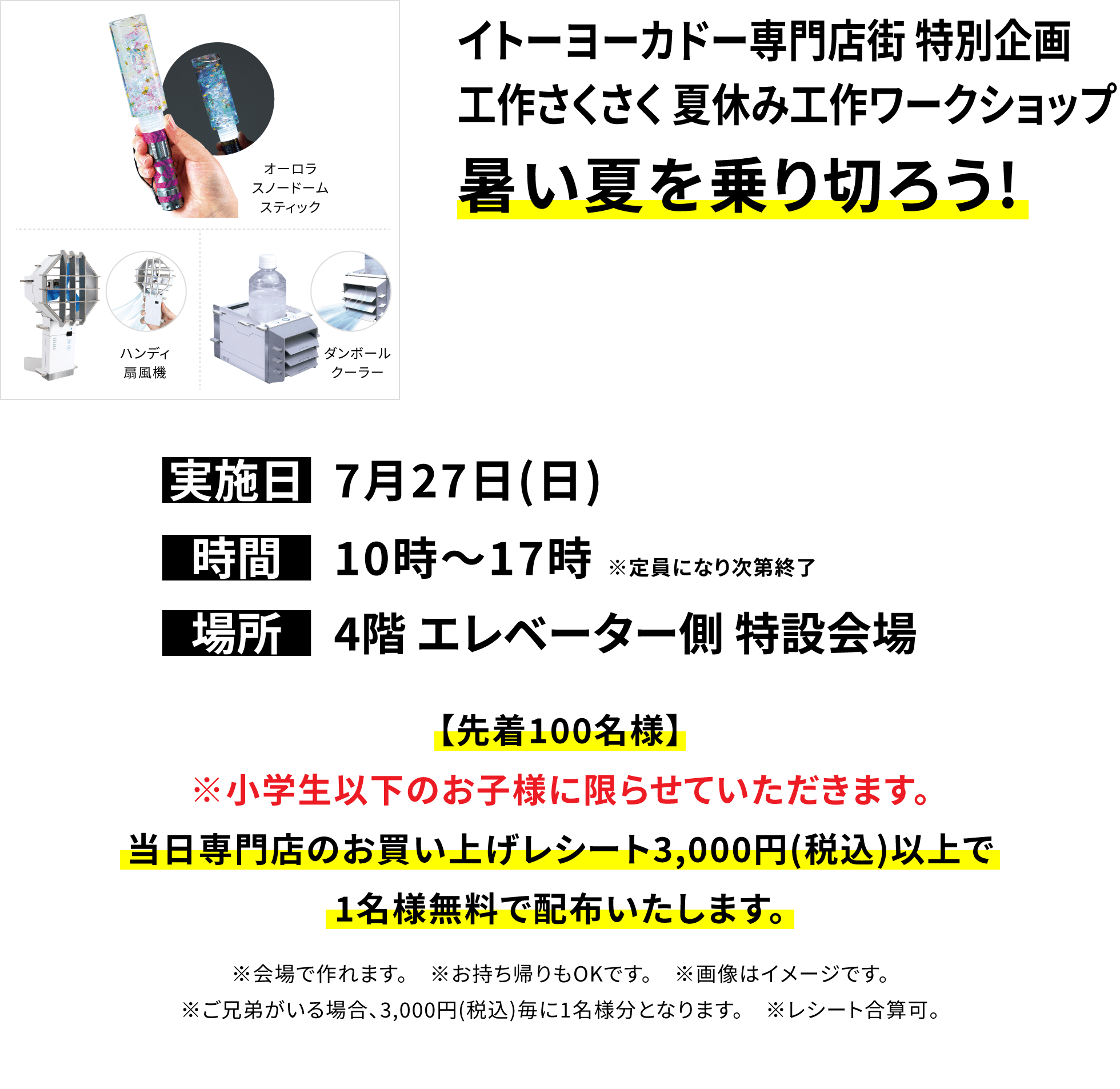 【イトーヨーカドー専門店街 特別企画 工作さくさく 夏休み工作ワークショップ 暑い夏を乗り切ろう!】【先着100名様】※小学生以下のお子様に限らせていただきます。当日専門店のお買い上げレシート3,000円(税込)以上で1名様無料で配布いたします。※会場で作れます。 ※お持ち帰りもOKです。 ※画像はイメージです。※ご兄弟がいる場合、3,000円(税込)毎に1名様分となります。 ※レシート合算可。